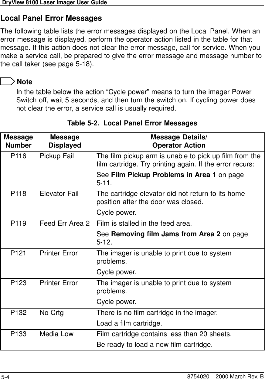 DryView 8100 Laser Imager User Guide5-4 8754020    2000 March Rev. BLocal Panel Error MessagesThe following table lists the error messages displayed on the Local Panel. When anerror message is displayed, perform the operator action listed in the table for thatmessage. If this action does not clear the error message, call for service. When youmake a service call, be prepared to give the error message and message number tothe call taker (see page 5-18). NoteIn the table below the action “Cycle power” means to turn the imager PowerSwitch off, wait 5 seconds, and then turn the switch on. If cycling power doesnot clear the error, a service call is usually required.Table 5-2. Local Panel Error MessagesMessageNumber MessageDisplayed Message Details/Operator ActionP116 Pickup Fail The film pickup arm is unable to pick up film from thefilm cartridge. Try printing again. If the error recurs:See Film Pickup Problems in Area 1 on page5-11.P118 Elevator Fail The cartridge elevator did not return to its homeposition after the door was closed.Cycle power.P119 Feed Err Area 2 Film is stalled in the feed area.See Removing film Jams from Area 2 on page5-12.P121 Printer Error The imager is unable to print due to systemproblems.Cycle power.P123 Printer Error The imager is unable to print due to systemproblems.Cycle power.P132 No Crtg There is no film cartridge in the imager.Load a film cartridge.P133 Media Low Film cartridge contains less than 20 sheets.Be ready to load a new film cartridge.