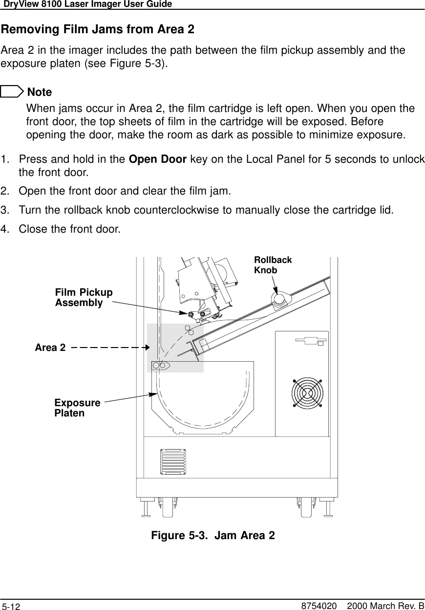 DryView 8100 Laser Imager User Guide5-12 8754020    2000 March Rev. BRemoving Film Jams from Area 2Area 2 in the imager includes the path between the film pickup assembly and theexposure platen (see Figure 5-3). NoteWhen jams occur in Area 2, the film cartridge is left open. When you open thefront door, the top sheets of film in the cartridge will be exposed. Beforeopening the door, make the room as dark as possible to minimize exposure.1. Press and hold in the Open Door key on the Local Panel for 5 seconds to unlockthe front door.2. Open the front door and clear the film jam.3. Turn the rollback knob counterclockwise to manually close the cartridge lid.4. Close the front door.RollbackKnob8100–116LArea 2Film PickupAssemblyExposurePlatenFigure 5-3. Jam Area 2