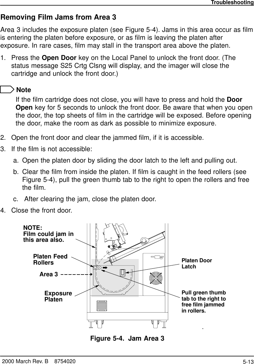 Troubleshooting5-13 2000 March Rev. B    8754020Removing Film Jams from Area 3Area 3 includes the exposure platen (see Figure 5-4). Jams in this area occur as filmis entering the platen before exposure, or as film is leaving the platen afterexposure. In rare cases, film may stall in the transport area above the platen.1. Press the Open Door key on the Local Panel to unlock the front door. (Thestatus message S25 Crtg Clsng will display, and the imager will close thecartridge and unlock the front door.) NoteIf the film cartridge does not close, you will have to press and hold the DoorOpen key for 5 seconds to unlock the front door. Be aware that when you openthe door, the top sheets of film in the cartridge will be exposed. Before openingthe door, make the room as dark as possible to minimize exposure.2. Open the front door and clear the jammed film, if it is accessible.3. If the film is not accessible: a. Open the platen door by sliding the door latch to the left and pulling out. b. Clear the film from inside the platen. If film is caught in the feed rollers (seeFigure 5-4), pull the green thumb tab to the right to open the rollers and freethe film. c.  After clearing the jam, close the platen door.4. Close the front door.Platen DoorLatch8100–51LArea 3NOTE:Film could jam inthis area also.ExposurePlatenPlaten FeedRollersPull green thumbtab to the right tofree film jammedin rollers.Figure 5-4. Jam Area 3