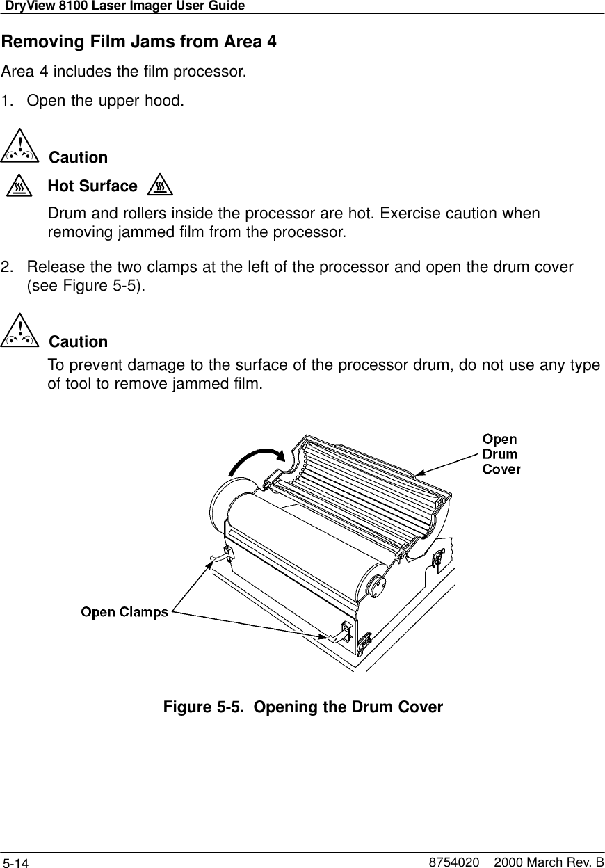 DryView 8100 Laser Imager User Guide5-14 8754020    2000 March Rev. BRemoving Film Jams from Area 4Area 4 includes the film processor.1. Open the upper hood.!  CautionHot SurfaceDrum and rollers inside the processor are hot. Exercise caution whenremoving jammed film from the processor.2. Release the two clamps at the left of the processor and open the drum cover(see Figure 5-5).!  CautionTo prevent damage to the surface of the processor drum, do not use any typeof tool to remove jammed film.Figure 5-5. Opening the Drum Cover