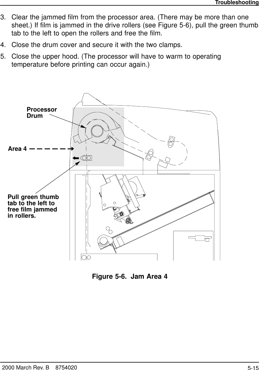 Troubleshooting5-15 2000 March Rev. B    87540203. Clear the jammed film from the processor area. (There may be more than onesheet.) If film is jammed in the drive rollers (see Figure 5-6), pull the green thumbtab to the left to open the rollers and free the film.4. Close the drum cover and secure it with the two clamps.5. Close the upper hood. (The processor will have to warm to operatingtemperature before printing can occur again.)8100–53LArea 4ProcessorDrumPull green thumbtab to the left tofree film jammedin rollers.Figure 5-6. Jam Area 4