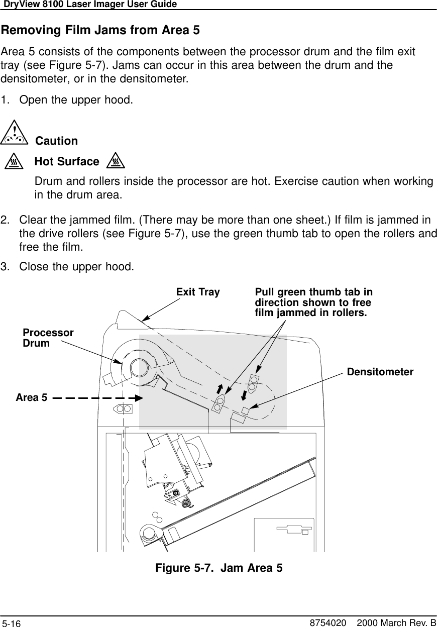 DryView 8100 Laser Imager User Guide5-16 8754020    2000 March Rev. BRemoving Film Jams from Area 5Area 5 consists of the components between the processor drum and the film exittray (see Figure 5-7). Jams can occur in this area between the drum and thedensitometer, or in the densitometer.1. Open the upper hood.!  CautionHot SurfaceDrum and rollers inside the processor are hot. Exercise caution when workingin the drum area.2. Clear the jammed film. (There may be more than one sheet.) If film is jammed inthe drive rollers (see Figure 5-7), use the green thumb tab to open the rollers andfree the film.3. Close the upper hood.8100–55LArea 5ProcessorDrumDensitometerExit Tray Pull green thumb tab indirection shown to freefilm jammed in rollers.Figure 5-7. Jam Area 5