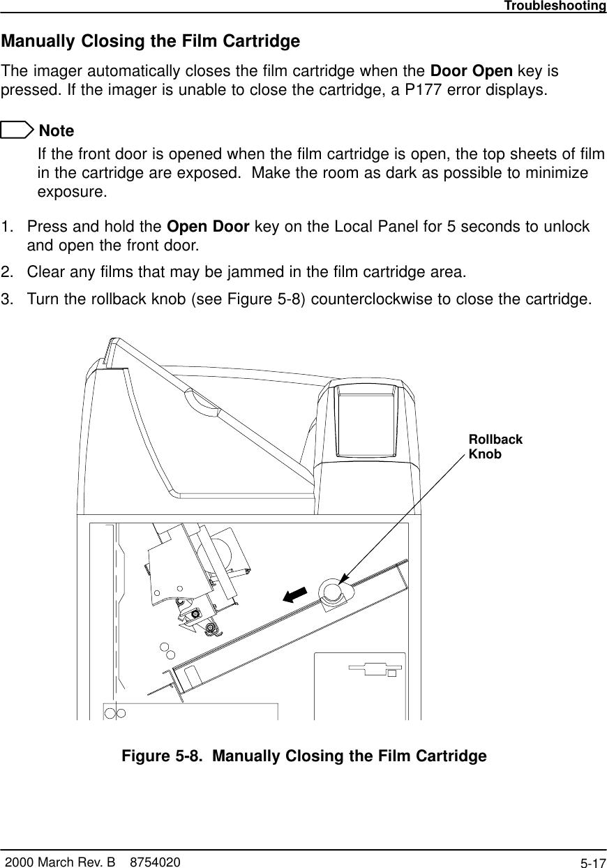 Troubleshooting5-17 2000 March Rev. B    8754020Manually Closing the Film CartridgeThe imager automatically closes the film cartridge when the Door Open key ispressed. If the imager is unable to close the cartridge, a P177 error displays. NoteIf the front door is opened when the film cartridge is open, the top sheets of filmin the cartridge are exposed.  Make the room as dark as possible to minimizeexposure.1. Press and hold the Open Door key on the Local Panel for 5 seconds to unlockand open the front door.2. Clear any films that may be jammed in the film cartridge area.3. Turn the rollback knob (see Figure 5-8) counterclockwise to close the cartridge.RollbackKnob8100–54LFigure 5-8. Manually Closing the Film Cartridge