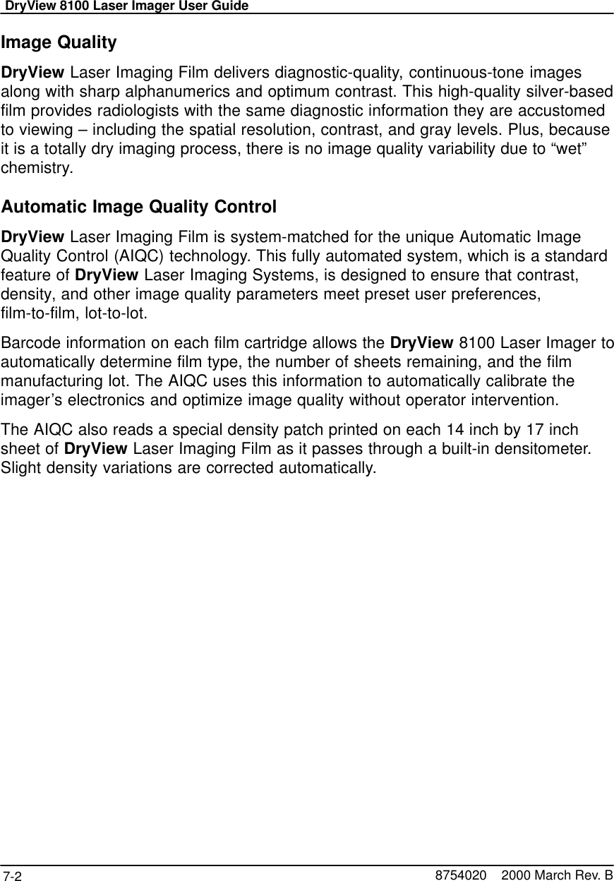 DryView 8100 Laser Imager User Guide7-2 8754020    2000 March Rev. BImage QualityDryView Laser Imaging Film delivers diagnostic-quality, continuous-tone imagesalong with sharp alphanumerics and optimum contrast. This high-quality silver-basedfilm provides radiologists with the same diagnostic information they are accustomedto viewing – including the spatial resolution, contrast, and gray levels. Plus, becauseit is a totally dry imaging process, there is no image quality variability due to “wet”chemistry.Automatic Image Quality ControlDryView Laser Imaging Film is system-matched for the unique Automatic ImageQuality Control (AIQC) technology. This fully automated system, which is a standardfeature of DryView Laser Imaging Systems, is designed to ensure that contrast,density, and other image quality parameters meet preset user preferences,film-to-film, lot-to-lot.Barcode information on each film cartridge allows the DryView 8100 Laser Imager toautomatically determine film type, the number of sheets remaining, and the filmmanufacturing lot. The AIQC uses this information to automatically calibrate theimager’s electronics and optimize image quality without operator intervention.The AIQC also reads a special density patch printed on each 14 inch by 17 inchsheet of DryView Laser Imaging Film as it passes through a built-in densitometer.Slight density variations are corrected automatically.