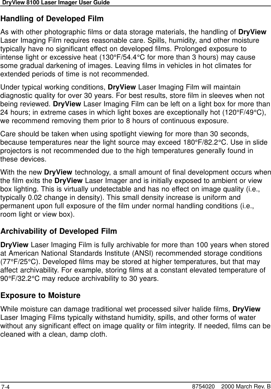 DryView 8100 Laser Imager User Guide7-4 8754020    2000 March Rev. BHandling of Developed FilmAs with other photographic films or data storage materials, the handling of DryViewLaser Imaging Film requires reasonable care. Spills, humidity, and other moisturetypically have no significant effect on developed films. Prolonged exposure tointense light or excessive heat (130°F/54.4°C for more than 3 hours) may causesome gradual darkening of images. Leaving films in vehicles in hot climates forextended periods of time is not recommended.Under typical working conditions, DryView Laser Imaging Film will maintaindiagnostic quality for over 30 years. For best results, store film in sleeves when notbeing reviewed. DryView Laser Imaging Film can be left on a light box for more than24 hours; in extreme cases in which light boxes are exceptionally hot (120°F/49°C),we recommend removing them prior to 8 hours of continuous exposure.Care should be taken when using spotlight viewing for more than 30 seconds,because temperatures near the light source may exceed 180°F/82.2°C. Use in slideprojectors is not recommended due to the high temperatures generally found inthese devices.With the new DryView technology, a small amount of final development occurs whenthe film exits the DryView Laser Imager and is initially exposed to ambient or viewbox lighting. This is virtually undetectable and has no effect on image quality (i.e.,typically 0.02 change in density). This small density increase is uniform andpermanent upon full exposure of the film under normal handling conditions (i.e.,room light or view box).Archivability of Developed FilmDryView Laser Imaging Film is fully archivable for more than 100 years when storedat American National Standards Institute (ANSI) recommended storage conditions(77°F/25°C). Developed films may be stored at higher temperatures, but that mayaffect archivability. For example, storing films at a constant elevated temperature of90°F/32.2°C may reduce archivability to 30 years.Exposure to MoistureWhile moisture can damage traditional wet processed silver halide films, DryViewLaser Imaging Films typically withstand humidity, spills, and other forms of waterwithout any significant effect on image quality or film integrity. If needed, films can becleaned with a clean, damp cloth.