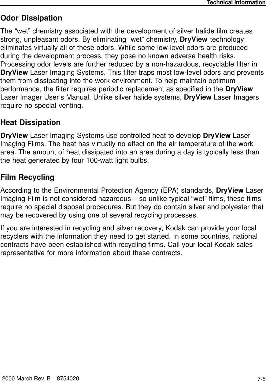 Technical Information7-5 2000 March Rev. B    8754020Odor DissipationThe “wet” chemistry associated with the development of silver halide film createsstrong, unpleasant odors. By eliminating “wet” chemistry, DryView technologyeliminates virtually all of these odors. While some low-level odors are producedduring the development process, they pose no known adverse health risks.Processing odor levels are further reduced by a non-hazardous, recyclable filter inDryView Laser Imaging Systems. This filter traps most low-level odors and preventsthem from dissipating into the work environment. To help maintain optimumperformance, the filter requires periodic replacement as specified in the DryViewLaser Imager User’s Manual. Unlike silver halide systems, DryView Laser Imagersrequire no special venting.Heat DissipationDryView Laser Imaging Systems use controlled heat to develop DryView LaserImaging Films. The heat has virtually no effect on the air temperature of the workarea. The amount of heat dissipated into an area during a day is typically less thanthe heat generated by four 100-watt light bulbs.Film RecyclingAccording to the Environmental Protection Agency (EPA) standards, DryView LaserImaging Film is not considered hazardous – so unlike typical “wet” films, these filmsrequire no special disposal procedures. But they do contain silver and polyester thatmay be recovered by using one of several recycling processes.If you are interested in recycling and silver recovery, Kodak can provide your localrecyclers with the information they need to get started. In some countries, nationalcontracts have been established with recycling firms. Call your local Kodak salesrepresentative for more information about these contracts.