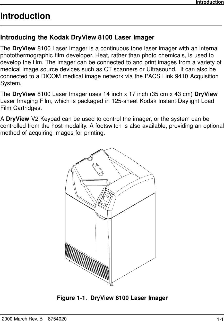 Introduction1-1 2000 March Rev. B    8754020IntroductionIntroducing the Kodak DryView 8100 Laser ImagerThe DryView 8100 Laser Imager is a continuous tone laser imager with an internalphotothermographic film developer. Heat, rather than photo chemicals, is used todevelop the film. The imager can be connected to and print images from a variety ofmedical image source devices such as CT scanners or Ultrasound.  It can also beconnected to a DICOM medical image network via the PACS Link 9410 AcquisitionSystem.The DryView 8100 Laser Imager uses 14 inch x 17 inch (35 cm x 43 cm) DryViewLaser Imaging Film, which is packaged in 125-sheet Kodak Instant Daylight LoadFilm Cartridges.A DryView V2 Keypad can be used to control the imager, or the system can becontrolled from the host modality. A footswitch is also available, providing an optionalmethod of acquiring images for printing.Figure 1-1. DryView 8100 Laser Imager