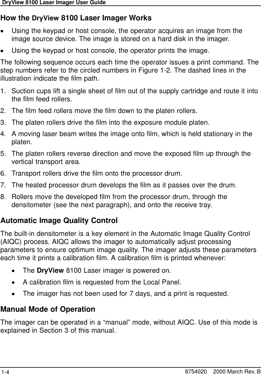 DryView 8100 Laser Imager User Guide1-4 8754020    2000 March Rev. BHow the DryView 8100 Laser Imager WorksUsing the keypad or host console, the operator acquires an image from theimage source device. The image is stored on a hard disk in the imager.Using the keypad or host console, the operator prints the image.The following sequence occurs each time the operator issues a print command. Thestep numbers refer to the circled numbers in Figure 1-2. The dashed lines in theillustration indicate the film path.1. Suction cups lift a single sheet of film out of the supply cartridge and route it intothe film feed rollers.2. The film feed rollers move the film down to the platen rollers.3. The platen rollers drive the film into the exposure module platen.4. A moving laser beam writes the image onto film, which is held stationary in theplaten.5. The platen rollers reverse direction and move the exposed film up through thevertical transport area.6. Transport rollers drive the film onto the processor drum.7. The heated processor drum develops the film as it passes over the drum.8. Rollers move the developed film from the processor drum, through thedensitometer (see the next paragraph), and onto the receive tray.Automatic Image Quality ControlThe built-in densitometer is a key element in the Automatic Image Quality Control(AIQC) process. AIQC allows the imager to automatically adjust processingparameters to ensure optimum image quality. The imager adjusts these parameterseach time it prints a calibration film. A calibration film is printed whenever:The DryView 8100 Laser imager is powered on.A calibration film is requested from the Local Panel.The imager has not been used for 7 days, and a print is requested.Manual Mode of OperationThe imager can be operated in a “manual” mode, without AIQC. Use of this mode isexplained in Section 3 of this manual.