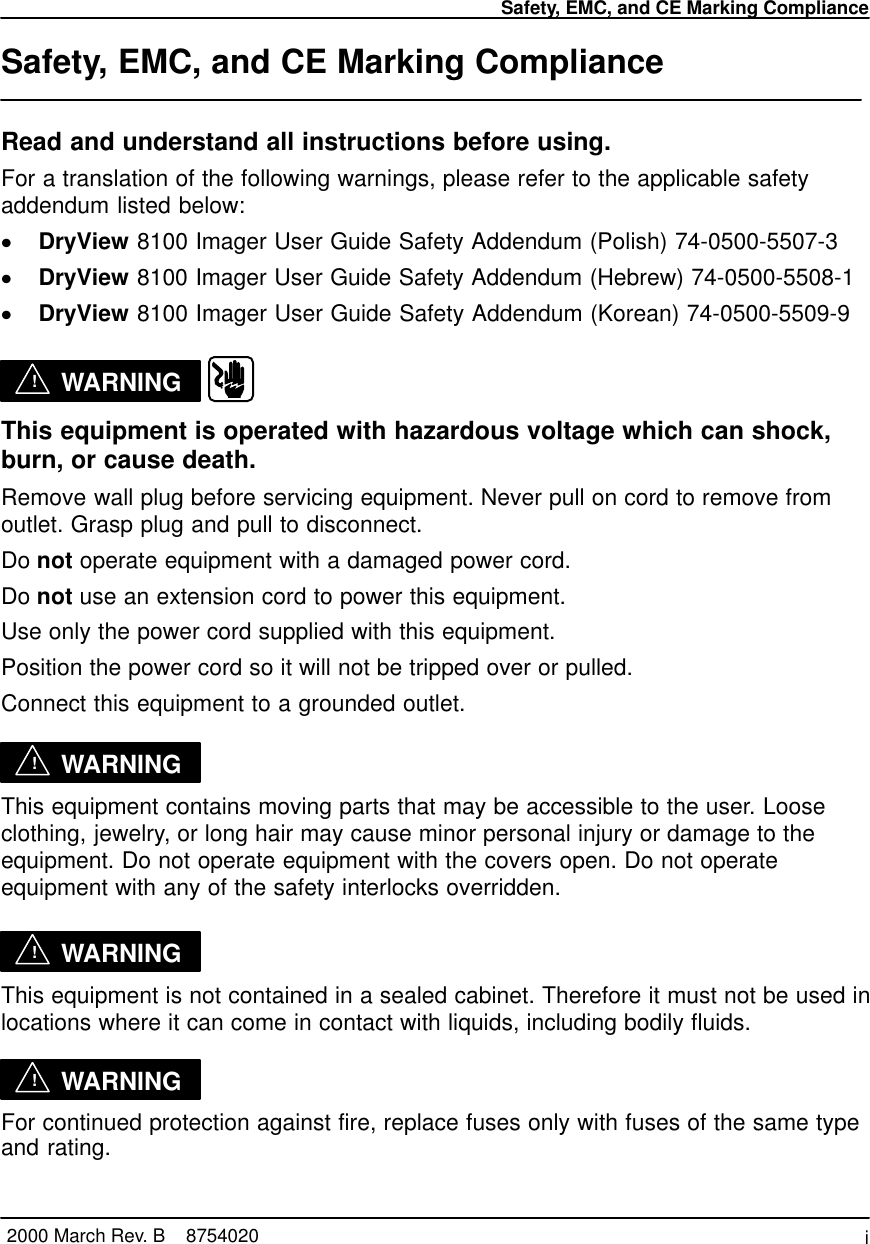 Safety, EMC, and CE Marking Compliancei2000 March Rev. B    8754020Safety, EMC, and CE Marking ComplianceRead and understand all instructions before using.For a translation of the following warnings, please refer to the applicable safetyaddendum listed below:DryView 8100 Imager User Guide Safety Addendum (Polish) 74-0500-5507-3DryView 8100 Imager User Guide Safety Addendum (Hebrew) 74-0500-5508-1DryView 8100 Imager User Guide Safety Addendum (Korean) 74-0500-5509-9!WARNING  This equipment is operated with hazardous voltage which can shock,burn, or cause death.Remove wall plug before servicing equipment. Never pull on cord to remove fromoutlet. Grasp plug and pull to disconnect.Do not operate equipment with a damaged power cord.Do not use an extension cord to power this equipment.Use only the power cord supplied with this equipment.Position the power cord so it will not be tripped over or pulled.Connect this equipment to a grounded outlet.!WARNINGThis equipment contains moving parts that may be accessible to the user. Looseclothing, jewelry, or long hair may cause minor personal injury or damage to theequipment. Do not operate equipment with the covers open. Do not operateequipment with any of the safety interlocks overridden.!WARNINGThis equipment is not contained in a sealed cabinet. Therefore it must not be used inlocations where it can come in contact with liquids, including bodily fluids.!WARNINGFor continued protection against fire, replace fuses only with fuses of the same typeand rating.