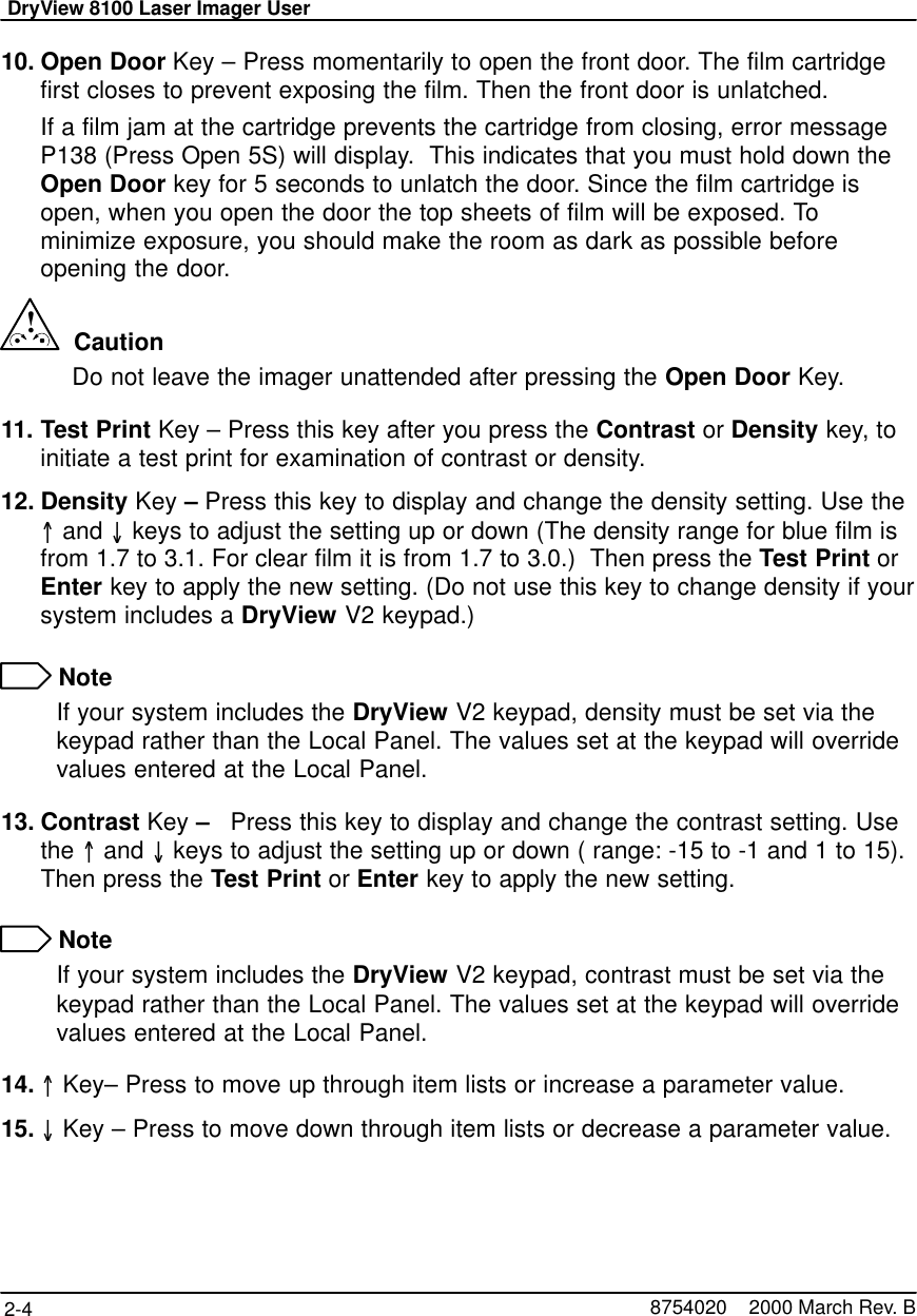 DryView 8100 Laser Imager User2-4 8754020    2000 March Rev. B10. Open Door Key – Press momentarily to open the front door. The film cartridgefirst closes to prevent exposing the film. Then the front door is unlatched.If a film jam at the cartridge prevents the cartridge from closing, error messageP138 (Press Open 5S) will display.  This indicates that you must hold down theOpen Door key for 5 seconds to unlatch the door. Since the film cartridge isopen, when you open the door the top sheets of film will be exposed. Tominimize exposure, you should make the room as dark as possible beforeopening the door.!  CautionDo not leave the imager unattended after pressing the Open Door Key.11. Test Print Key – Press this key after you press the Contrast or Density key, toinitiate a test print for examination of contrast or density.12. Density Key – Press this key to display and change the density setting. Use the and  keys to adjust the setting up or down (The density range for blue film isfrom 1.7 to 3.1. For clear film it is from 1.7 to 3.0.)  Then press the Test Print orEnter key to apply the new setting. (Do not use this key to change density if yoursystem includes a DryView V2 keypad.) NoteIf your system includes the DryView V2 keypad, density must be set via thekeypad rather than the Local Panel. The values set at the keypad will overridevalues entered at the Local Panel.13. Contrast Key –   Press this key to display and change the contrast setting. Usethe  and  keys to adjust the setting up or down ( range: -15 to -1 and 1 to 15).Then press the Test Print or Enter key to apply the new setting. NoteIf your system includes the DryView V2 keypad, contrast must be set via thekeypad rather than the Local Panel. The values set at the keypad will overridevalues entered at the Local Panel.14.  Key– Press to move up through item lists or increase a parameter value.15.  Key – Press to move down through item lists or decrease a parameter value.