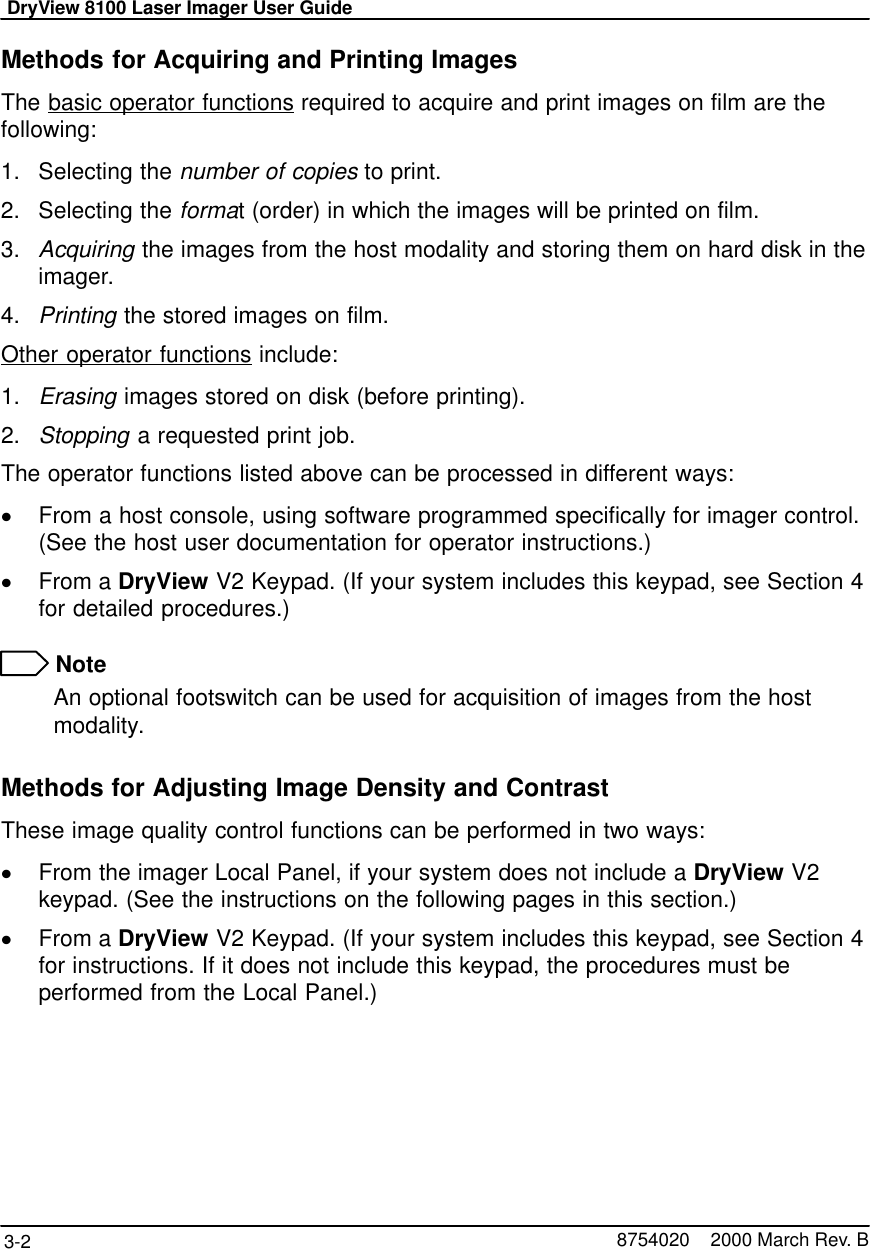 DryView 8100 Laser Imager User Guide3-2 8754020    2000 March Rev. BMethods for Acquiring and Printing ImagesThe basic operator functions required to acquire and print images on film are thefollowing:1. Selecting the number of copies to print.2. Selecting the format (order) in which the images will be printed on film.3. Acquiring the images from the host modality and storing them on hard disk in theimager.4. Printing the stored images on film.Other operator functions include:1. Erasing images stored on disk (before printing).2. Stopping a requested print job.The operator functions listed above can be processed in different ways:From a host console, using software programmed specifically for imager control.(See the host user documentation for operator instructions.)From a DryView V2 Keypad. (If your system includes this keypad, see Section 4for detailed procedures.) NoteAn optional footswitch can be used for acquisition of images from the hostmodality.Methods for Adjusting Image Density and ContrastThese image quality control functions can be performed in two ways:From the imager Local Panel, if your system does not include a DryView V2keypad. (See the instructions on the following pages in this section.)From a DryView V2 Keypad. (If your system includes this keypad, see Section 4for instructions. If it does not include this keypad, the procedures must beperformed from the Local Panel.)