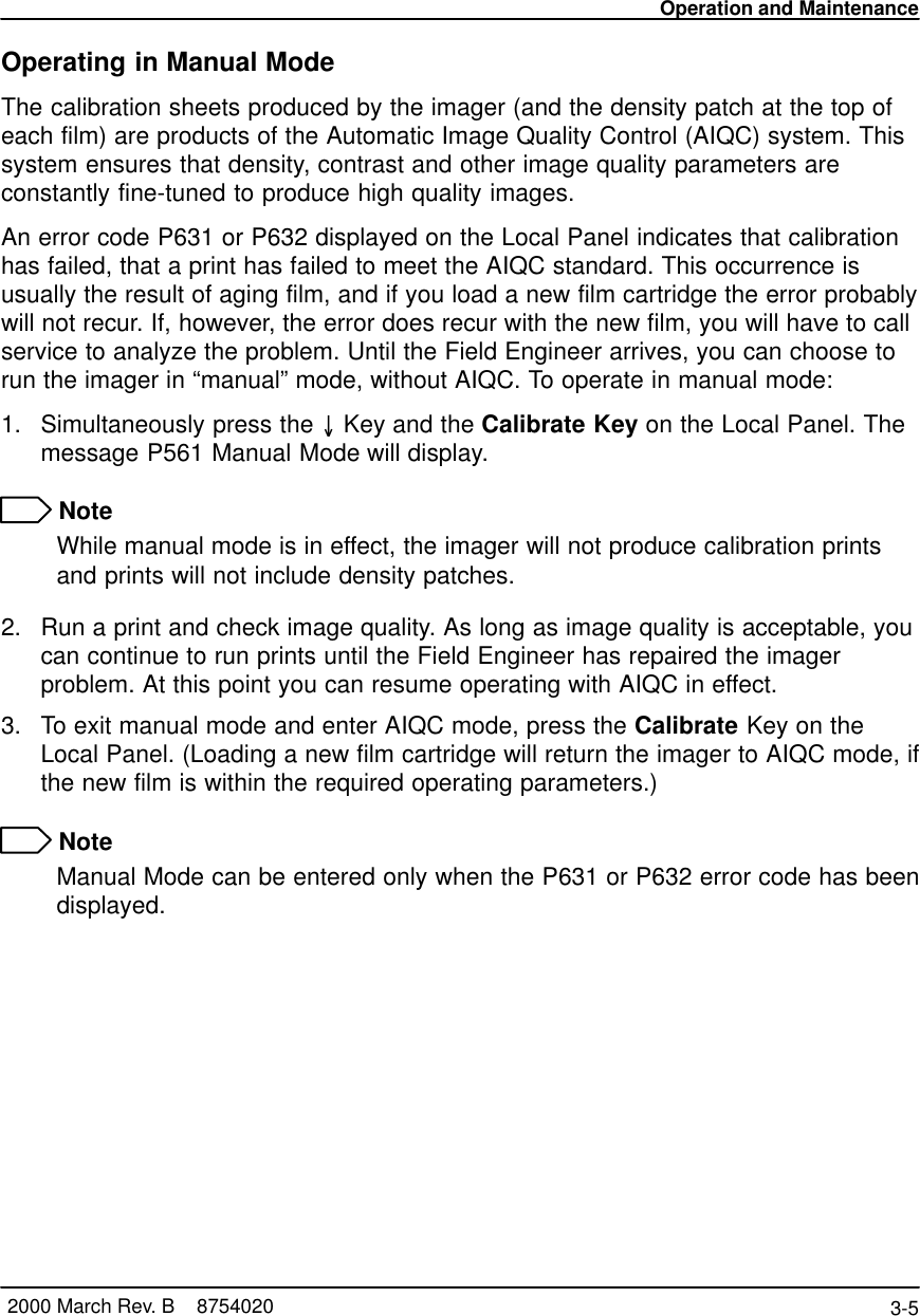 Operation and Maintenance3-5 2000 March Rev. B    8754020Operating in Manual ModeThe calibration sheets produced by the imager (and the density patch at the top ofeach film) are products of the Automatic Image Quality Control (AIQC) system. Thissystem ensures that density, contrast and other image quality parameters areconstantly fine-tuned to produce high quality images.An error code P631 or P632 displayed on the Local Panel indicates that calibrationhas failed, that a print has failed to meet the AIQC standard. This occurrence isusually the result of aging film, and if you load a new film cartridge the error probablywill not recur. If, however, the error does recur with the new film, you will have to callservice to analyze the problem. Until the Field Engineer arrives, you can choose torun the imager in “manual” mode, without AIQC. To operate in manual mode:1. Simultaneously press the  Key and the Calibrate Key on the Local Panel. Themessage P561 Manual Mode will display. NoteWhile manual mode is in effect, the imager will not produce calibration printsand prints will not include density patches.2. Run a print and check image quality. As long as image quality is acceptable, youcan continue to run prints until the Field Engineer has repaired the imagerproblem. At this point you can resume operating with AIQC in effect.3. To exit manual mode and enter AIQC mode, press the Calibrate Key on theLocal Panel. (Loading a new film cartridge will return the imager to AIQC mode, ifthe new film is within the required operating parameters.) NoteManual Mode can be entered only when the P631 or P632 error code has beendisplayed.