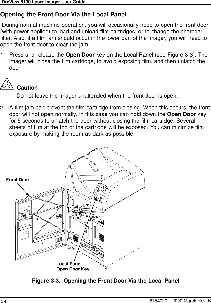 DryView 8100 Laser Imager User Guide3-6 8754020    2000 March Rev. BOpening the Front Door Via the Local Panel During normal machine operation, you will occasionally need to open the front door(with power applied) to load and unload film cartridges, or to change the charcoalfilter. Also, if a film jam should occur in the lower part of the imager, you will need toopen the front door to clear the jam.1. Press and release the Open Door key on the Local Panel (see Figure 3-3). Theimager will close the film cartridge, to avoid exposing film, and then unlatch thedoor.!  CautionDo not leave the imager unattended when the front door is open.2. A film jam can prevent the film cartridge from closing. When this occurs, the frontdoor will not open normally. In this case you can hold down the Open Door keyfor 5 seconds to unlatch the door without closing the film cartridge. Severalsheets of film at the top of the cartridge will be exposed. You can minimize filmexposure by making the room as dark as possible.Front DoorLocal PanelOpen Door KeyFigure 3-3. Opening the Front Door Via the Local Panel