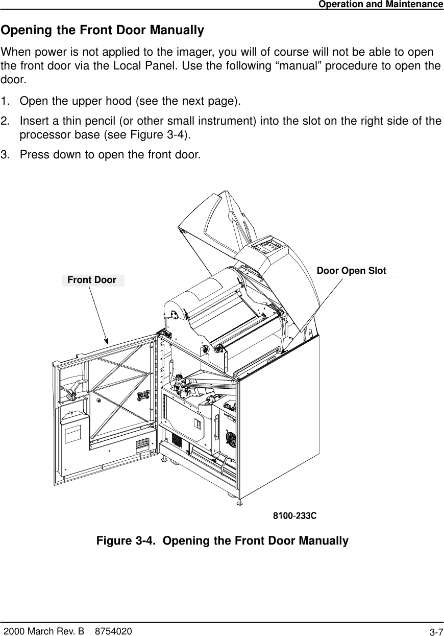 Operation and Maintenance3-7 2000 March Rev. B    8754020Opening the Front Door ManuallyWhen power is not applied to the imager, you will of course will not be able to openthe front door via the Local Panel. Use the following “manual” procedure to open thedoor.1. Open the upper hood (see the next page).2. Insert a thin pencil (or other small instrument) into the slot on the right side of theprocessor base (see Figure 3-4).3. Press down to open the front door.Door Open SlotFront DoorFigure 3-4. Opening the Front Door Manually