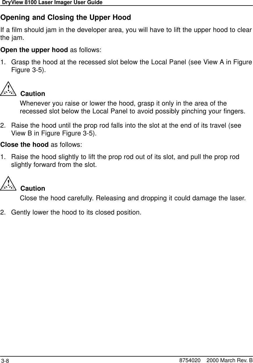 DryView 8100 Laser Imager User Guide3-8 8754020    2000 March Rev. BOpening and Closing the Upper HoodIf a film should jam in the developer area, you will have to lift the upper hood to clearthe jam.Open the upper hood as follows:1. Grasp the hood at the recessed slot below the Local Panel (see View A in FigureFigure 3-5).!  CautionWhenever you raise or lower the hood, grasp it only in the area of therecessed slot below the Local Panel to avoid possibly pinching your fingers.2. Raise the hood until the prop rod falls into the slot at the end of its travel (seeView B in Figure Figure 3-5).Close the hood as follows:1. Raise the hood slightly to lift the prop rod out of its slot, and pull the prop rodslightly forward from the slot.!  CautionClose the hood carefully. Releasing and dropping it could damage the laser.2. Gently lower the hood to its closed position.