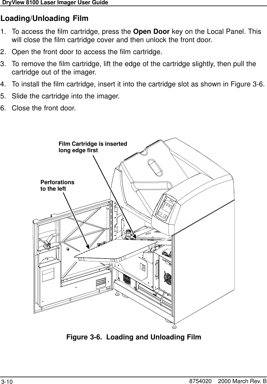 DryView 8100 Laser Imager User Guide3-10 8754020    2000 March Rev. BLoading/Unloading Film1. To access the film cartridge, press the Open Door key on the Local Panel. Thiswill close the film cartridge cover and then unlock the front door.2. Open the front door to access the film cartridge.3. To remove the film cartridge, lift the edge of the cartridge slightly, then pull thecartridge out of the imager.4. To install the film cartridge, insert it into the cartridge slot as shown in Figure 3-6.5. Slide the cartridge into the imager.6. Close the front door.Film Cartridge is insertedlong edge firstPerforationsto the left8100–30CFigure 3-6. Loading and Unloading Film