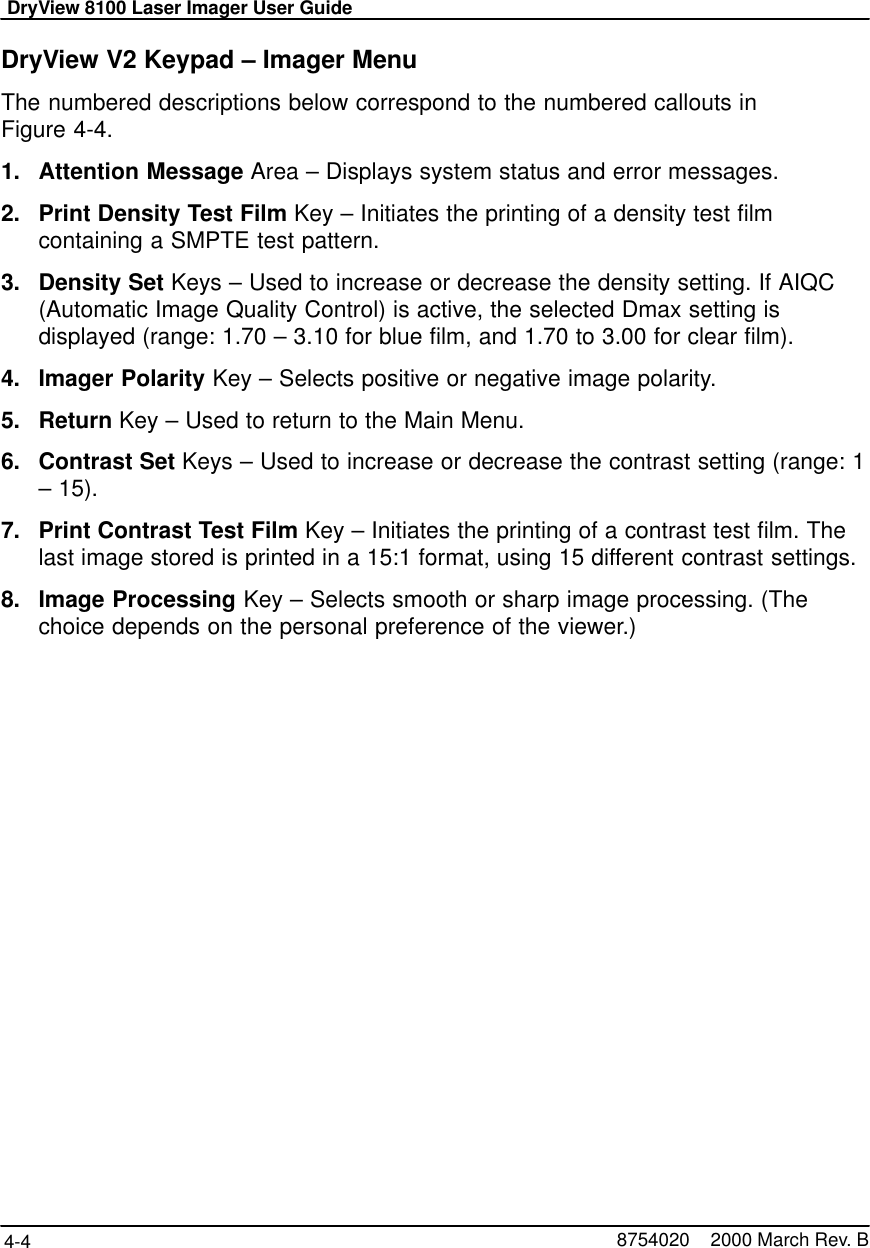 DryView 8100 Laser Imager User Guide4-4 8754020    2000 March Rev. BDryView V2 Keypad – Imager MenuThe numbered descriptions below correspond to the numbered callouts inFigure 4-4.1. Attention Message Area – Displays system status and error messages.2. Print Density Test Film Key – Initiates the printing of a density test filmcontaining a SMPTE test pattern.3. Density Set Keys – Used to increase or decrease the density setting. If AIQC(Automatic Image Quality Control) is active, the selected Dmax setting isdisplayed (range: 1.70 – 3.10 for blue film, and 1.70 to 3.00 for clear film).4. Imager Polarity Key – Selects positive or negative image polarity.5. Return Key – Used to return to the Main Menu.6. Contrast Set Keys – Used to increase or decrease the contrast setting (range: 1– 15).7. Print Contrast Test Film Key – Initiates the printing of a contrast test film. Thelast image stored is printed in a 15:1 format, using 15 different contrast settings.8. Image Processing Key – Selects smooth or sharp image processing. (Thechoice depends on the personal preference of the viewer.)