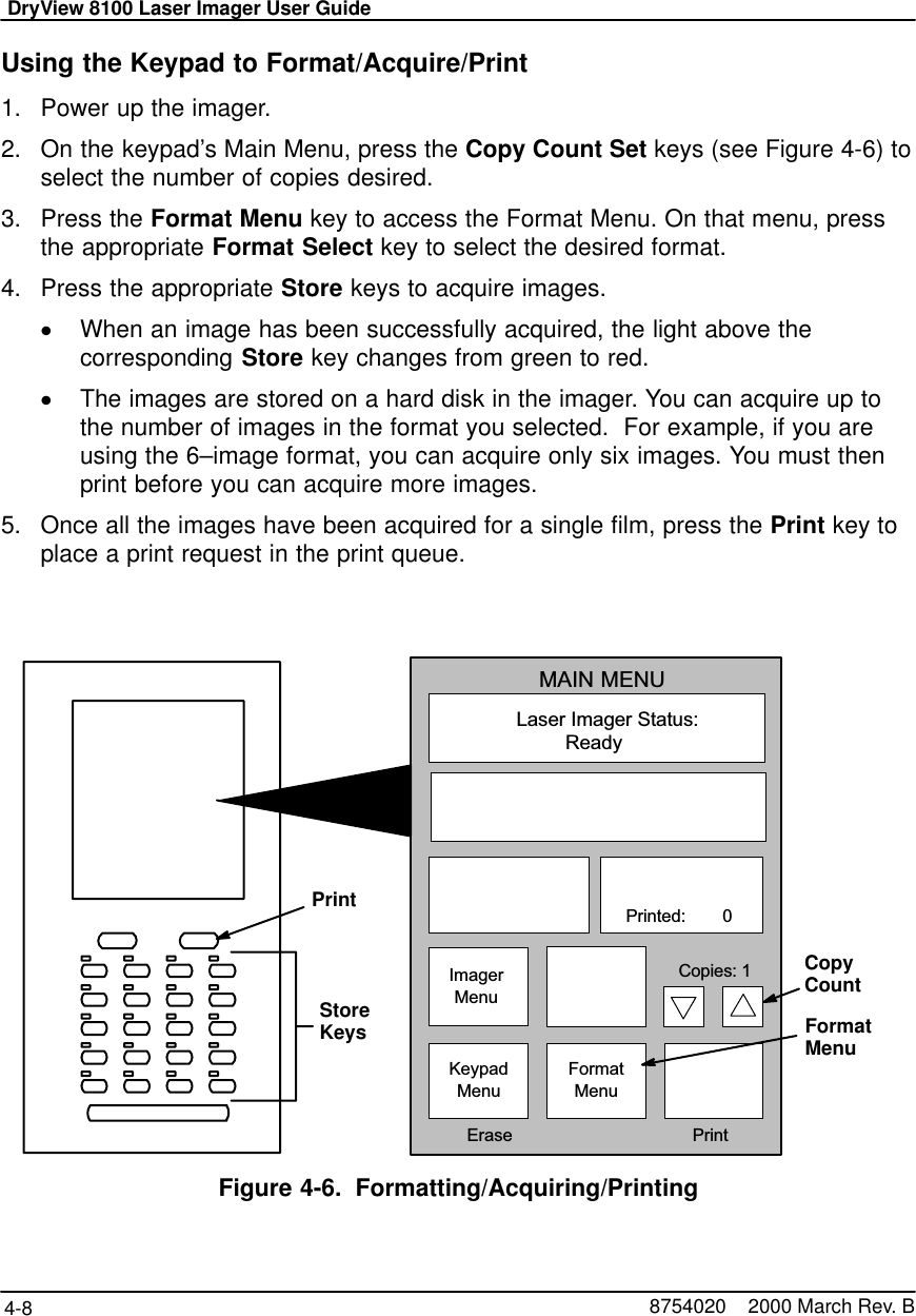 DryView 8100 Laser Imager User Guide4-8 8754020    2000 March Rev. BUsing the Keypad to Format/Acquire/Print1. Power up the imager.2. On the keypad’s Main Menu, press the Copy Count Set keys (see Figure 4-6) toselect the number of copies desired.3. Press the Format Menu key to access the Format Menu. On that menu, pressthe appropriate Format Select key to select the desired format.4. Press the appropriate Store keys to acquire images.When an image has been successfully acquired, the light above thecorresponding Store key changes from green to red.The images are stored on a hard disk in the imager. You can acquire up tothe number of images in the format you selected.  For example, if you areusing the 6–image format, you can acquire only six images. You must thenprint before you can acquire more images.5. Once all the images have been acquired for a single film, press the Print key toplace a print request in the print queue.Laser Imager Status:MAIN MENUReady   Printed:        0ImagerMenuKeypadMenuFormatMenu  Erase PrintCopies: 1PrintStoreKeysCopyCountFormatMenuFigure 4-6. Formatting/Acquiring/Printing