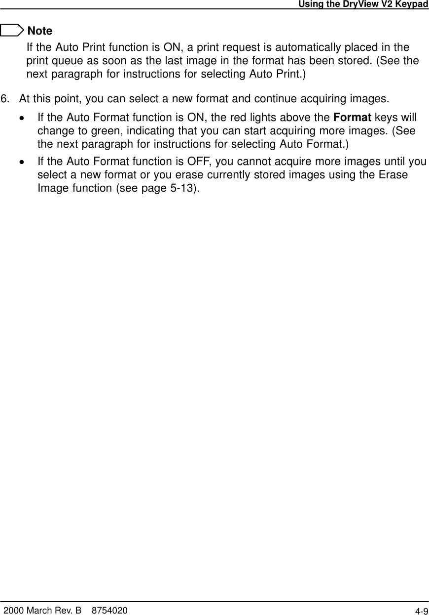 Using the DryView V2 Keypad4-9 2000 March Rev. B    8754020 NoteIf the Auto Print function is ON, a print request is automatically placed in theprint queue as soon as the last image in the format has been stored. (See thenext paragraph for instructions for selecting Auto Print.)6. At this point, you can select a new format and continue acquiring images.If the Auto Format function is ON, the red lights above the Format keys willchange to green, indicating that you can start acquiring more images. (Seethe next paragraph for instructions for selecting Auto Format.)If the Auto Format function is OFF, you cannot acquire more images until youselect a new format or you erase currently stored images using the EraseImage function (see page 5-13).