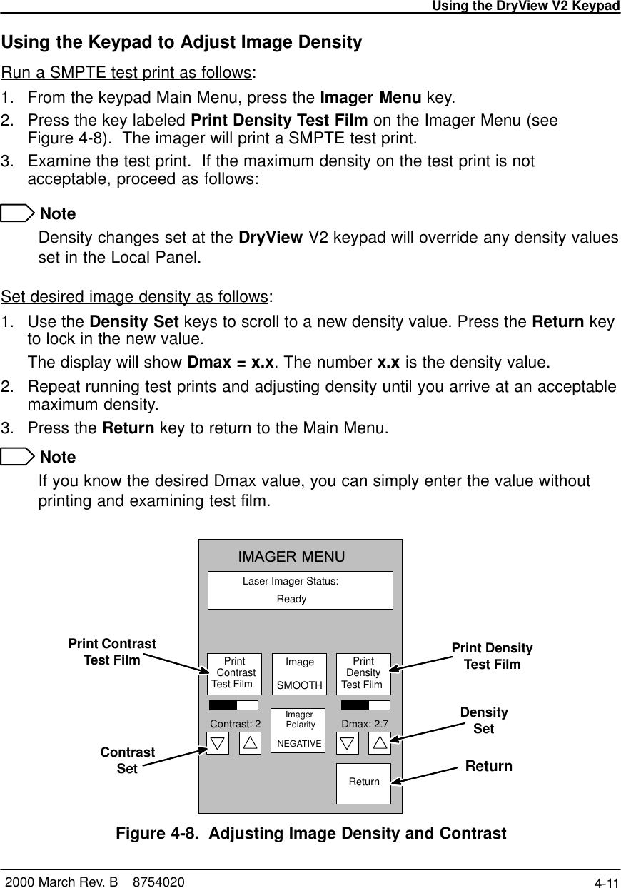 Using the DryView V2 Keypad4-11 2000 March Rev. B    8754020Using the Keypad to Adjust Image DensityRun a SMPTE test print as follows:1. From the keypad Main Menu, press the Imager Menu key.2. Press the key labeled Print Density Test Film on the Imager Menu (seeFigure 4-8).  The imager will print a SMPTE test print.3. Examine the test print.  If the maximum density on the test print is notacceptable, proceed as follows: NoteDensity changes set at the DryView V2 keypad will override any density valuesset in the Local Panel.Set desired image density as follows:1. Use the Density Set keys to scroll to a new density value. Press the Return keyto lock in the new value.The display will show Dmax = x.x. The number x.x is the density value.2. Repeat running test prints and adjusting density until you arrive at an acceptablemaximum density.3. Press the Return key to return to the Main Menu. NoteIf you know the desired Dmax value, you can simply enter the value withoutprinting and examining test film.Laser Imager Status:IMAGER MENUReady   Print   ContrastTest FilmImager  Polarity NEGATIVE ReturnImageSMOOTHContrast: 2 Dmax: 2.7  Print   Density  Test FilmPrint ContrastTest FilmContrastSetPrint DensityTest FilmDensitySetReturn Figure 4-8. Adjusting Image Density and Contrast