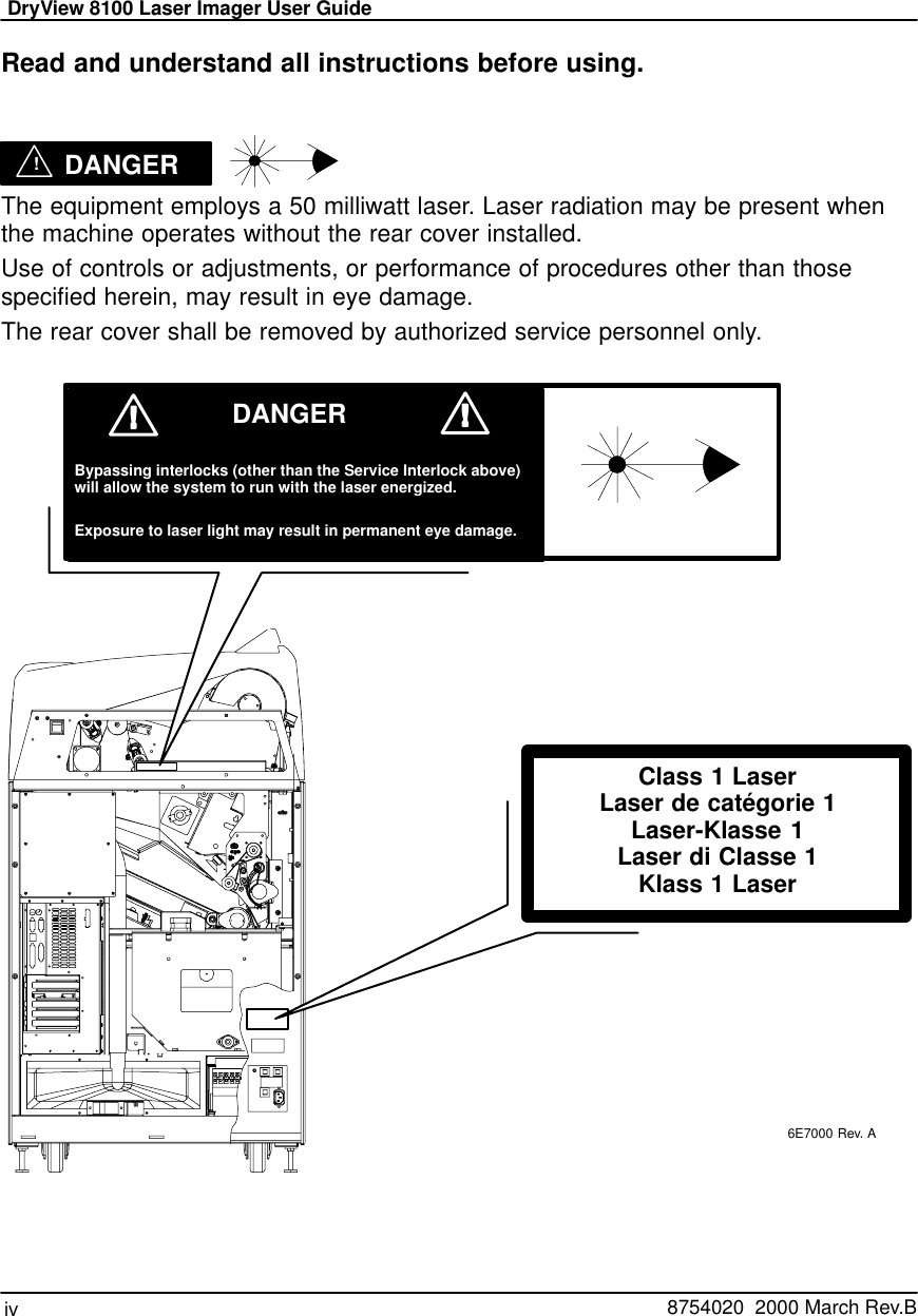 DryView 8100 Laser Imager User Guideiv   8754020  2000 March Rev.BRead and understand all instructions before using. !DANGER    The equipment employs a 50 milliwatt laser. Laser radiation may be present whenthe machine operates without the rear cover installed.Use of controls or adjustments, or performance of procedures other than thosespecified herein, may result in eye damage.The rear cover shall be removed by authorized service personnel only.6E7000 Rev. AClass 1 LaserLaser de catégorie 1Laser-Klasse 1Laser di Classe 1Klass 1 LaserBypassing interlocks (other than the Service Interlock above)will allow the system to run with the laser energized.Exposure to laser light may result in permanent eye damage.DANGER