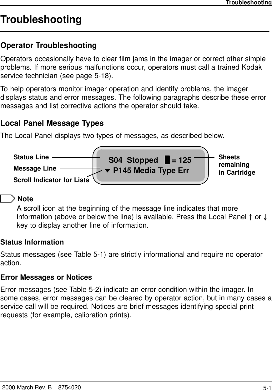 Troubleshooting5-1 2000 March Rev. B    8754020TroubleshootingOperator TroubleshootingOperators occasionally have to clear film jams in the imager or correct other simpleproblems. If more serious malfunctions occur, operators must call a trained Kodakservice technician (see page 5-18).To help operators monitor imager operation and identify problems, the imagerdisplays status and error messages. The following paragraphs describe these errormessages and list corrective actions the operator should take.Local Panel Message TypesThe Local Panel displays two types of messages, as described below.S04  Stopped      = 125  P145 Media Type ErrStatus LineMessage LineScroll Indicator for ListsSheetsremainingin Cartridge NoteA scroll icon at the beginning of the message line indicates that moreinformation (above or below the line) is available. Press the Local Panel  or key to display another line of information.Status InformationStatus messages (see Table 5-1) are strictly informational and require no operatoraction.Error Messages or NoticesError messages (see Table 5-2) indicate an error condition within the imager. Insome cases, error messages can be cleared by operator action, but in many cases aservice call will be required. Notices are brief messages identifying special printrequests (for example, calibration prints).