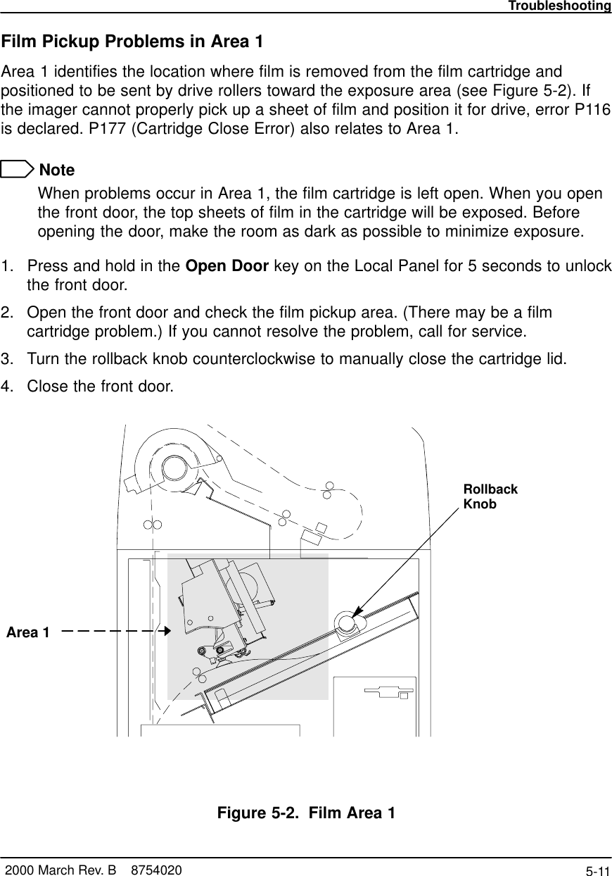 Troubleshooting5-11 2000 March Rev. B    8754020Film Pickup Problems in Area 1Area 1 identifies the location where film is removed from the film cartridge andpositioned to be sent by drive rollers toward the exposure area (see Figure 5-2). Ifthe imager cannot properly pick up a sheet of film and position it for drive, error P116is declared. P177 (Cartridge Close Error) also relates to Area 1. NoteWhen problems occur in Area 1, the film cartridge is left open. When you openthe front door, the top sheets of film in the cartridge will be exposed. Beforeopening the door, make the room as dark as possible to minimize exposure.1. Press and hold in the Open Door key on the Local Panel for 5 seconds to unlockthe front door.2. Open the front door and check the film pickup area. (There may be a filmcartridge problem.) If you cannot resolve the problem, call for service.3. Turn the rollback knob counterclockwise to manually close the cartridge lid.4. Close the front door.RollbackKnobArea 18100–50LFigure 5-2. Film Area 1