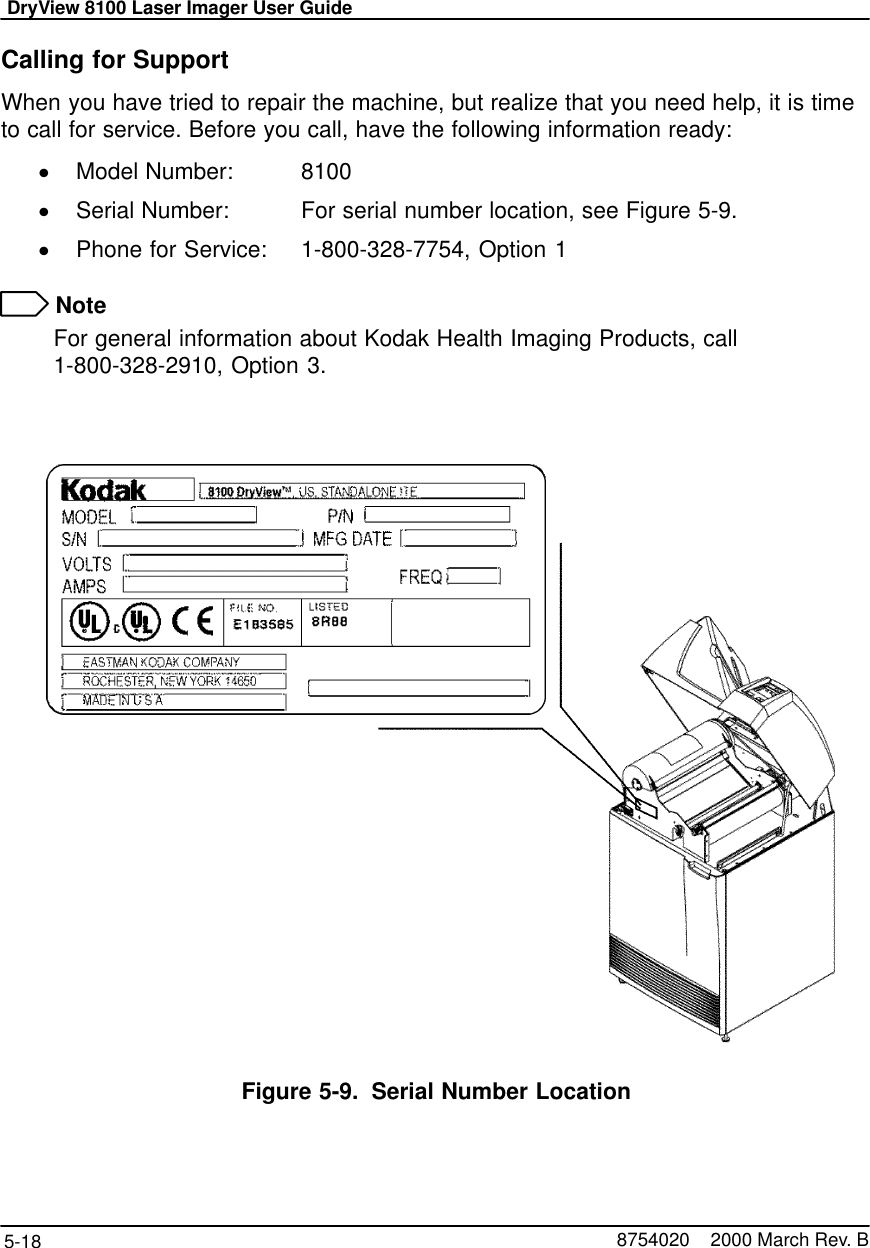 DryView 8100 Laser Imager User Guide5-18 8754020    2000 March Rev. BCalling for SupportWhen you have tried to repair the machine, but realize that you need help, it is timeto call for service. Before you call, have the following information ready:Model Number:   8100Serial Number:    For serial number location, see Figure 5-9.Phone for Service: 1-800-328-7754, Option 1 NoteFor general information about Kodak Health Imaging Products, call 1-800-328-2910, Option 3.Figure 5-9. Serial Number Location