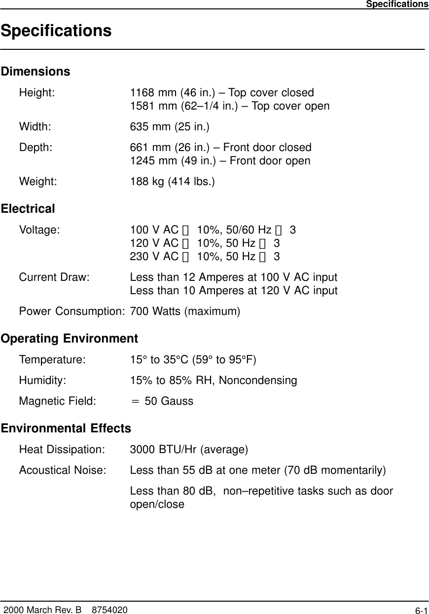 Specifications6-1 2000 March Rev. B    8754020SpecificationsDimensionsHeight: 1168 mm (46 in.) – Top cover closed1581 mm (62–1/4 in.) – Top cover openWidth: 635 mm (25 in.)Depth: 661 mm (26 in.) – Front door closed1245 mm (49 in.) – Front door openWeight: 188 kg (414 lbs.)ElectricalVoltage: 100 V AC &quot; 10%, 50/60 Hz &quot; 3120 V AC &quot; 10%, 50 Hz &quot; 3230 V AC &quot; 10%, 50 Hz &quot; 3Current Draw:  Less than 12 Amperes at 100 V AC input Less than 10 Amperes at 120 V AC inputPower Consumption: 700 Watts (maximum)Operating EnvironmentTemperature: 15° to 35°C (59° to 95°F)Humidity:  15% to 85% RH, NoncondensingMagnetic Field:  v 50 GaussEnvironmental EffectsHeat Dissipation:  3000 BTU/Hr (average)Acoustical Noise:  Less than 55 dB at one meter (70 dB momentarily)Less than 80 dB,  non–repetitive tasks such as dooropen/close