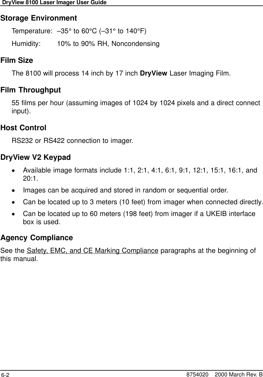 DryView 8100 Laser Imager User Guide6-2 8754020    2000 March Rev. BStorage EnvironmentTemperature:  –35° to 60°C (–31° to 140°F)Humidity:  10% to 90% RH, NoncondensingFilm SizeThe 8100 will process 14 inch by 17 inch DryView Laser Imaging Film.Film Throughput55 films per hour (assuming images of 1024 by 1024 pixels and a direct connectinput).Host ControlRS232 or RS422 connection to imager.DryView V2 KeypadAvailable image formats include 1:1, 2:1, 4:1, 6:1, 9:1, 12:1, 15:1, 16:1, and20:1.Images can be acquired and stored in random or sequential order.Can be located up to 3 meters (10 feet) from imager when connected directly.Can be located up to 60 meters (198 feet) from imager if a UKEIB interfacebox is used.Agency ComplianceSee the Safety, EMC, and CE Marking Compliance paragraphs at the beginning ofthis manual.