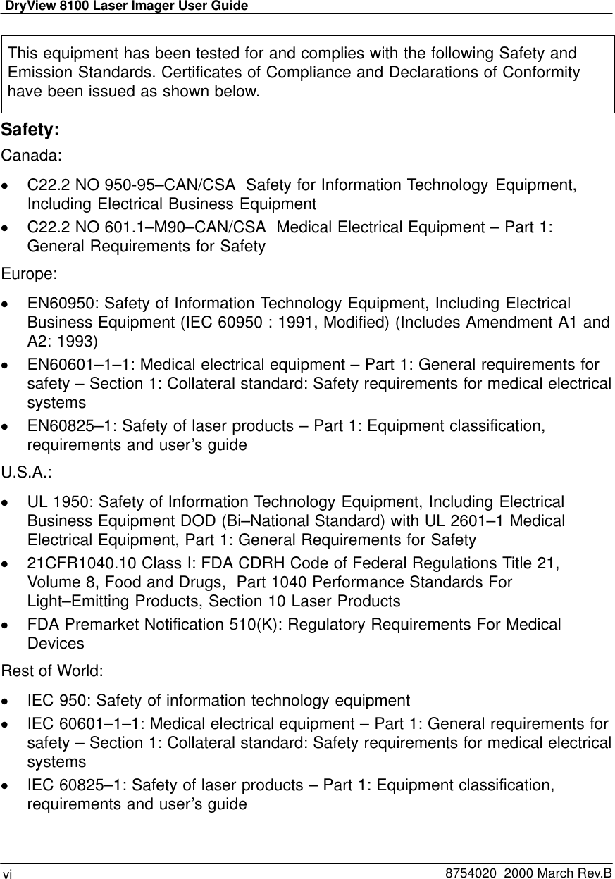 DryView 8100 Laser Imager User Guidevi   8754020  2000 March Rev.BThis equipment has been tested for and complies with the following Safety andEmission Standards. Certificates of Compliance and Declarations of Conformityhave been issued as shown below.Safety:Canada:C22.2 NO 950-95–CAN/CSA  Safety for Information Technology Equipment,Including Electrical Business EquipmentC22.2 NO 601.1–M90–CAN/CSA  Medical Electrical Equipment – Part 1:General Requirements for SafetyEurope:EN60950: Safety of Information Technology Equipment, Including ElectricalBusiness Equipment (IEC 60950 : 1991, Modified) (Includes Amendment A1 andA2: 1993)EN60601–1–1: Medical electrical equipment – Part 1: General requirements forsafety – Section 1: Collateral standard: Safety requirements for medical electricalsystemsEN60825–1: Safety of laser products – Part 1: Equipment classification,requirements and user’s guideU.S.A.:UL 1950: Safety of Information Technology Equipment, Including ElectricalBusiness Equipment DOD (Bi–National Standard) with UL 2601–1 MedicalElectrical Equipment, Part 1: General Requirements for Safety21CFR1040.10 Class I: FDA CDRH Code of Federal Regulations Title 21,Volume 8, Food and Drugs,  Part 1040 Performance Standards ForLight–Emitting Products, Section 10 Laser ProductsFDA Premarket Notification 510(K): Regulatory Requirements For MedicalDevicesRest of World:IEC 950: Safety of information technology equipmentIEC 60601–1–1: Medical electrical equipment – Part 1: General requirements forsafety – Section 1: Collateral standard: Safety requirements for medical electricalsystemsIEC 60825–1: Safety of laser products – Part 1: Equipment classification,requirements and user’s guide