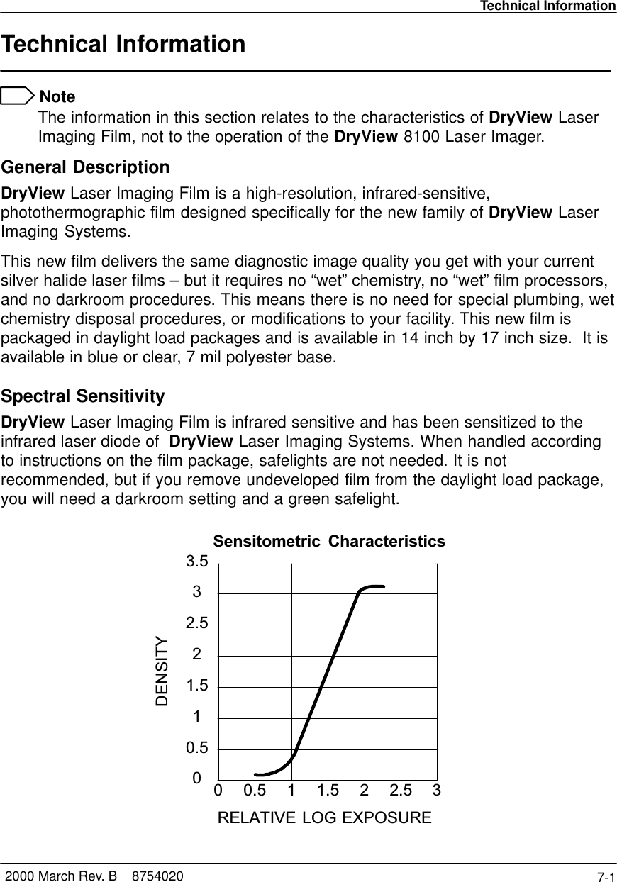 Technical Information7-1 2000 March Rev. B    8754020Technical Information NoteThe information in this section relates to the characteristics of DryView LaserImaging Film, not to the operation of the DryView 8100 Laser Imager.General DescriptionDryView Laser Imaging Film is a high-resolution, infrared-sensitive,photothermographic film designed specifically for the new family of DryView LaserImaging Systems.This new film delivers the same diagnostic image quality you get with your currentsilver halide laser films – but it requires no “wet” chemistry, no “wet” film processors,and no darkroom procedures. This means there is no need for special plumbing, wetchemistry disposal procedures, or modifications to your facility. This new film ispackaged in daylight load packages and is available in 14 inch by 17 inch size.  It isavailable in blue or clear, 7 mil polyester base.Spectral SensitivityDryView Laser Imaging Film is infrared sensitive and has been sensitized to theinfrared laser diode of  DryView Laser Imaging Systems. When handled accordingto instructions on the film package, safelights are not needed. It is notrecommended, but if you remove undeveloped film from the daylight load package,you will need a darkroom setting and a green safelight.Sensitometric CharacteristicsRELATIVE LOG EXPOSURE0 0.5 1 1.5 2 2.5 300.511.522.533.5DENSITY