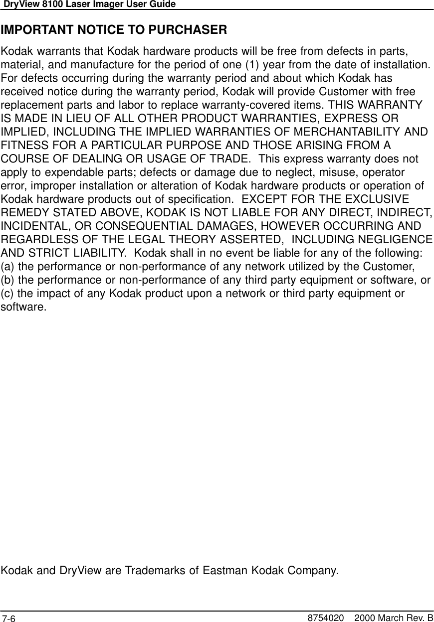 DryView 8100 Laser Imager User Guide7-6 8754020    2000 March Rev. BIMPORTANT NOTICE TO PURCHASERKodak warrants that Kodak hardware products will be free from defects in parts,material, and manufacture for the period of one (1) year from the date of installation.For defects occurring during the warranty period and about which Kodak hasreceived notice during the warranty period, Kodak will provide Customer with freereplacement parts and labor to replace warranty-covered items. THIS WARRANTYIS MADE IN LIEU OF ALL OTHER PRODUCT WARRANTIES, EXPRESS ORIMPLIED, INCLUDING THE IMPLIED WARRANTIES OF MERCHANTABILITY ANDFITNESS FOR A PARTICULAR PURPOSE AND THOSE ARISING FROM ACOURSE OF DEALING OR USAGE OF TRADE.  This express warranty does notapply to expendable parts; defects or damage due to neglect, misuse, operatorerror, improper installation or alteration of Kodak hardware products or operation ofKodak hardware products out of specification.  EXCEPT FOR THE EXCLUSIVEREMEDY STATED ABOVE, KODAK IS NOT LIABLE FOR ANY DIRECT, INDIRECT,INCIDENTAL, OR CONSEQUENTIAL DAMAGES, HOWEVER OCCURRING ANDREGARDLESS OF THE LEGAL THEORY ASSERTED,  INCLUDING NEGLIGENCEAND STRICT LIABILITY.  Kodak shall in no event be liable for any of the following:(a) the performance or non-performance of any network utilized by the Customer, (b) the performance or non-performance of any third party equipment or software, or(c) the impact of any Kodak product upon a network or third party equipment orsoftware.Kodak and DryView are Trademarks of Eastman Kodak Company.