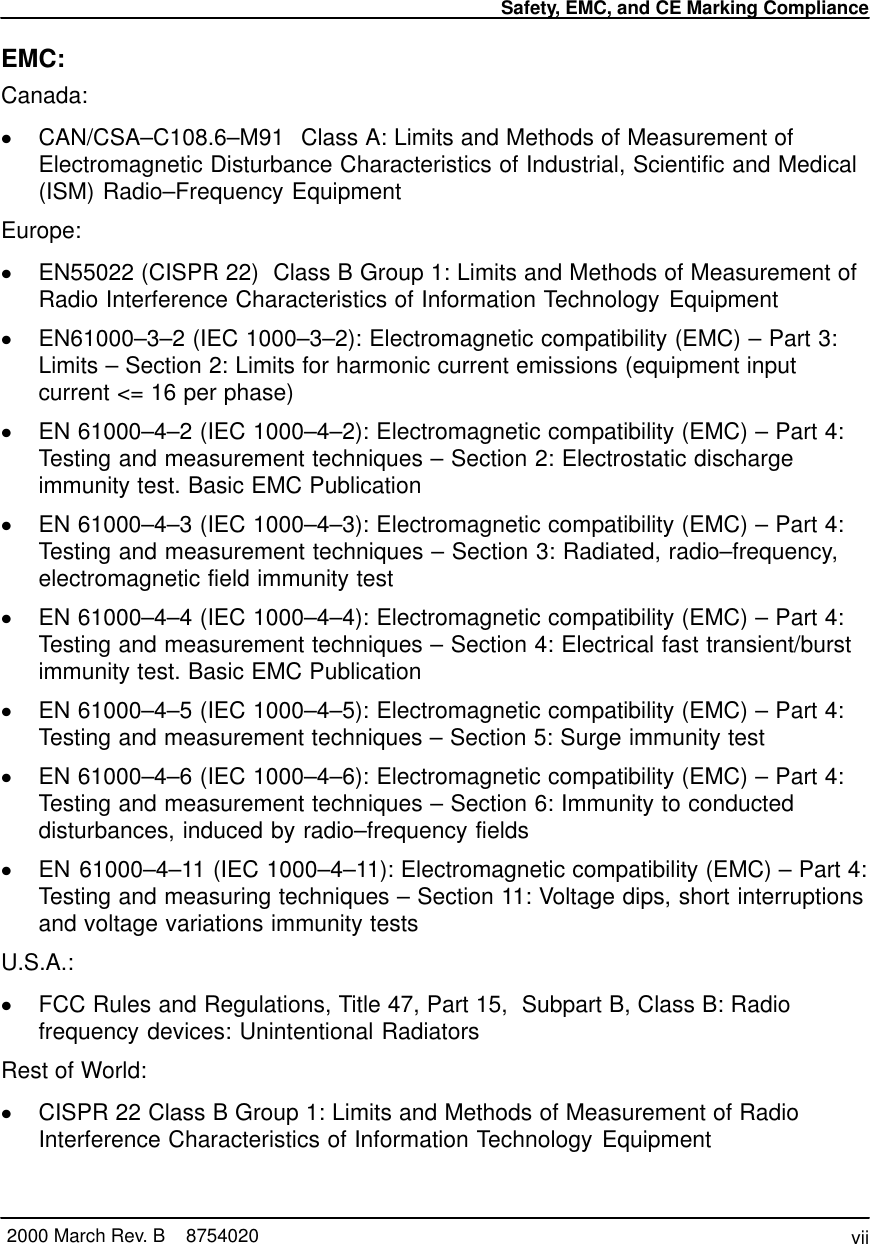 Safety, EMC, and CE Marking Compliancevii2000 March Rev. B    8754020EMC:Canada:CAN/CSA–C108.6–M91  Class A: Limits and Methods of Measurement ofElectromagnetic Disturbance Characteristics of Industrial, Scientific and Medical(ISM) Radio–Frequency EquipmentEurope:EN55022 (CISPR 22)  Class B Group 1: Limits and Methods of Measurement ofRadio Interference Characteristics of Information Technology EquipmentEN61000–3–2 (IEC 1000–3–2): Electromagnetic compatibility (EMC) – Part 3:Limits – Section 2: Limits for harmonic current emissions (equipment inputcurrent &lt;= 16 per phase)EN 61000–4–2 (IEC 1000–4–2): Electromagnetic compatibility (EMC) – Part 4:Testing and measurement techniques – Section 2: Electrostatic dischargeimmunity test. Basic EMC PublicationEN 61000–4–3 (IEC 1000–4–3): Electromagnetic compatibility (EMC) – Part 4:Testing and measurement techniques – Section 3: Radiated, radio–frequency,electromagnetic field immunity testEN 61000–4–4 (IEC 1000–4–4): Electromagnetic compatibility (EMC) – Part 4:Testing and measurement techniques – Section 4: Electrical fast transient/burstimmunity test. Basic EMC PublicationEN 61000–4–5 (IEC 1000–4–5): Electromagnetic compatibility (EMC) – Part 4:Testing and measurement techniques – Section 5: Surge immunity testEN 61000–4–6 (IEC 1000–4–6): Electromagnetic compatibility (EMC) – Part 4:Testing and measurement techniques – Section 6: Immunity to conducteddisturbances, induced by radio–frequency fieldsEN 61000–4–11 (IEC 1000–4–11): Electromagnetic compatibility (EMC) – Part 4:Testing and measuring techniques – Section 11: Voltage dips, short interruptionsand voltage variations immunity testsU.S.A.:FCC Rules and Regulations, Title 47, Part 15,  Subpart B, Class B: Radiofrequency devices: Unintentional RadiatorsRest of World:CISPR 22 Class B Group 1: Limits and Methods of Measurement of RadioInterference Characteristics of Information Technology Equipment