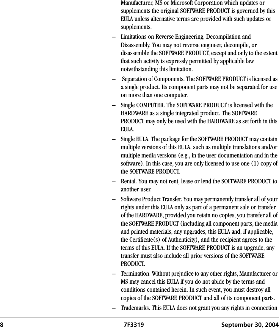 8 7F3319 September 30, 2004Manufacturer, MS or Microsoft Corporation which updates or supplements the original SOFTWARE PRODUCT is governed by this EULA unless alternative terms are provided with such updates or supplements.– Limitations on Reverse Engineering, Decompilation and Disassembly. You may not reverse engineer, decompile, or disassemble the SOFTWARE PRODUCT, except and only to the extent that such activity is expressly permitted by applicable law notwithstanding this limitation.–  Separation of Components. The SOFTWARE PRODUCT is licensed as a single product. Its component parts may not be separated for use on more than one computer.– Single COMPUTER. The SOFTWARE PRODUCT is licensed with the HARDWARE as a single integrated product. The SOFTWARE PRODUCT may only be used with the HARDWARE as set forth in this EULA.– Single EULA. The package for the SOFTWARE PRODUCT may contain multiple versions of this EULA, such as multiple translations and/or multiple media versions (e.g., in the user documentation and in the software). In this case, you are only licensed to use one (1) copy of the SOFTWARE PRODUCT.– Rental. You may not rent, lease or lend the SOFTWARE PRODUCT to another user. – Software Product Transfer. You may permanently transfer all of your rights under this EULA only as part of a permanent sale or transfer of the HARDWARE, provided you retain no copies, you transfer all of the SOFTWARE PRODUCT (including all component parts, the media and printed materials, any upgrades, this EULA and, if applicable, the Certificate(s) of Authenticity), and the recipient agrees to the terms of this EULA. If the SOFTWARE PRODUCT is an upgrade, any transfer must also include all prior versions of the SOFTWARE PRODUCT.– Termination. Without prejudice to any other rights, Manufacturer or MS may cancel this EULA if you do not abide by the terms and conditions contained herein. In such event, you must destroy all copies of the SOFTWARE PRODUCT and all of its component parts.– Trademarks. This EULA does not grant you any rights in connection 