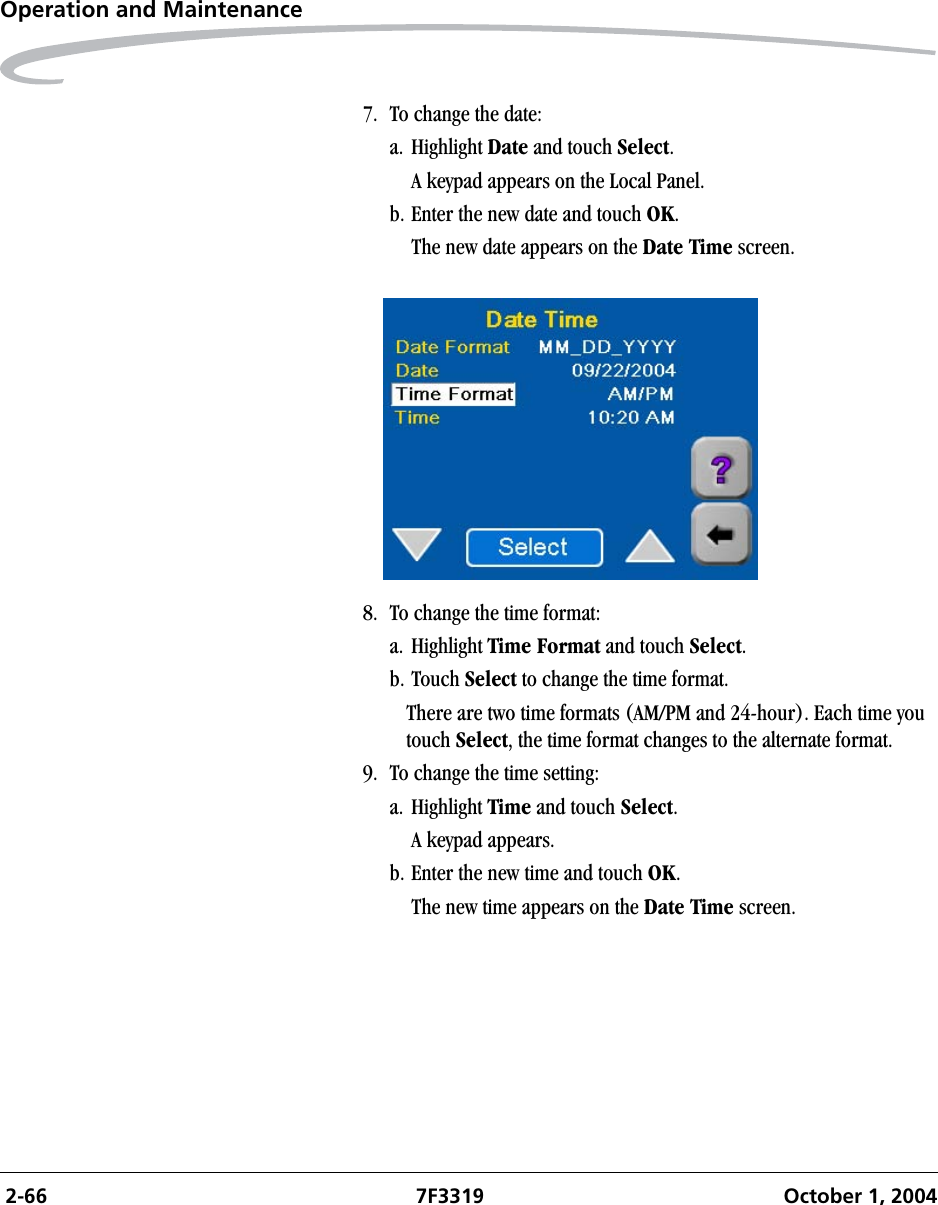  2-66 7F3319 October 1, 2004Operation and Maintenance7. To change the date:a. Highlight Date and touch Select. A keypad appears on the Local Panel. b. Enter the new date and touch OK. The new date appears on the Date Time screen.8. To change the time format:a. Highlight Time Format and touch Select. b. Touch Select to change the time format.There are two time formats (AM/PM and 24-hour). Each time you touch Select, the time format changes to the alternate format.9. To change the time setting:a. Highlight Time and touch Select. A keypad appears.b. Enter the new time and touch OK. The new time appears on the Date Time screen.