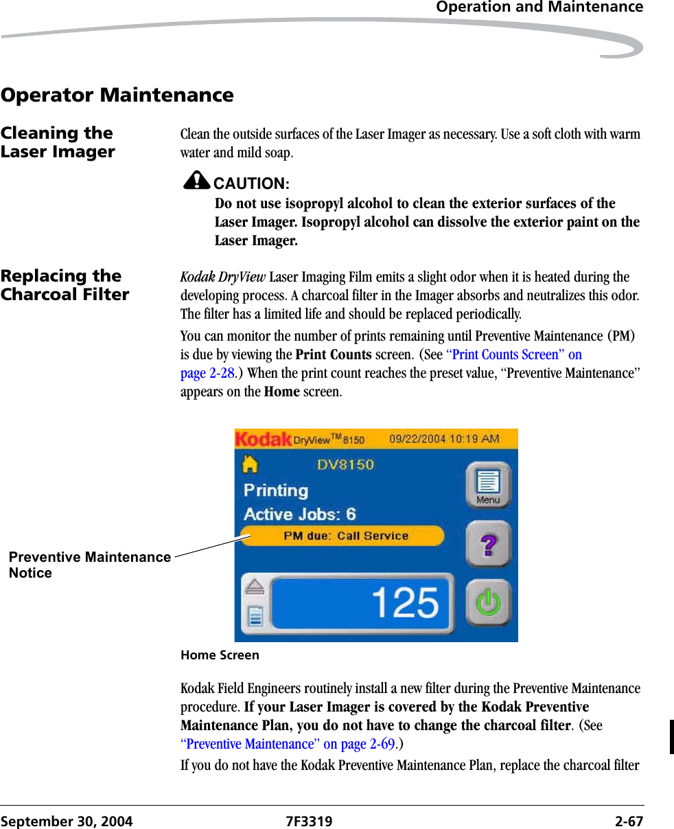 Operation and MaintenanceSeptember 30, 2004 7F3319 2-67Operator MaintenanceCleaning the Laser ImagerClean the outside surfaces of the Laser Imager as necessary. Use a soft cloth with warm water and mild soap.CAUTION:Do not use isopropyl alcohol to clean the exterior surfaces of the Laser Imager. Isopropyl alcohol can dissolve the exterior paint on the Laser Imager.Replacing the Charcoal Filter Kodak DryView Laser Imaging Film emits a slight odor when it is heated during the developing process. A charcoal filter in the Imager absorbs and neutralizes this odor. The filter has a limited life and should be replaced periodically.You can monitor the number of prints remaining until Preventive Maintenance (PM) is due by viewing the Print Counts screen. (See “Print Counts Screen” on page 2-28.) When the print count reaches the preset value, “Preventive Maintenance” appears on the Home screen. Home ScreenKodak Field Engineers routinely install a new filter during the Preventive Maintenance procedure. If your Laser Imager is covered by the Kodak Preventive Maintenance Plan, you do not have to change the charcoal filter. (See “Preventive Maintenance” on page 2-69.)If you do not have the Kodak Preventive Maintenance Plan, replace the charcoal filter Preventive MaintenanceNotice  
