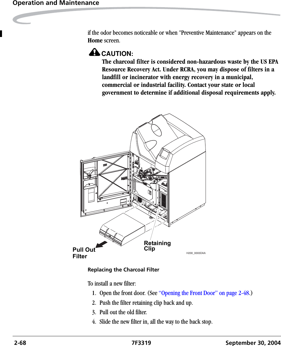  2-68 7F3319 September 30, 2004Operation and Maintenanceif the odor becomes noticeable or when &quot;Preventive Maintenance&quot; appears on the Home screen.CAUTION:The charcoal filter is considered non-hazardous waste by the US EPA Resource Recovery Act. Under RCRA, you may dispose of filters in a landfill or incinerator with energy recovery in a municipal, commercial or industrial facility. Contact your state or local government to determine if additional disposal requirements apply.Replacing the Charcoal FilterTo install a new filter:1. Open the front door. (See “Opening the Front Door” on page 2-48.)2. Push the filter retaining clip back and up.3. Pull out the old filter.4. Slide the new filter in, all the way to the back stop.H200_0003DAARetaining ClipPull OutFilter
