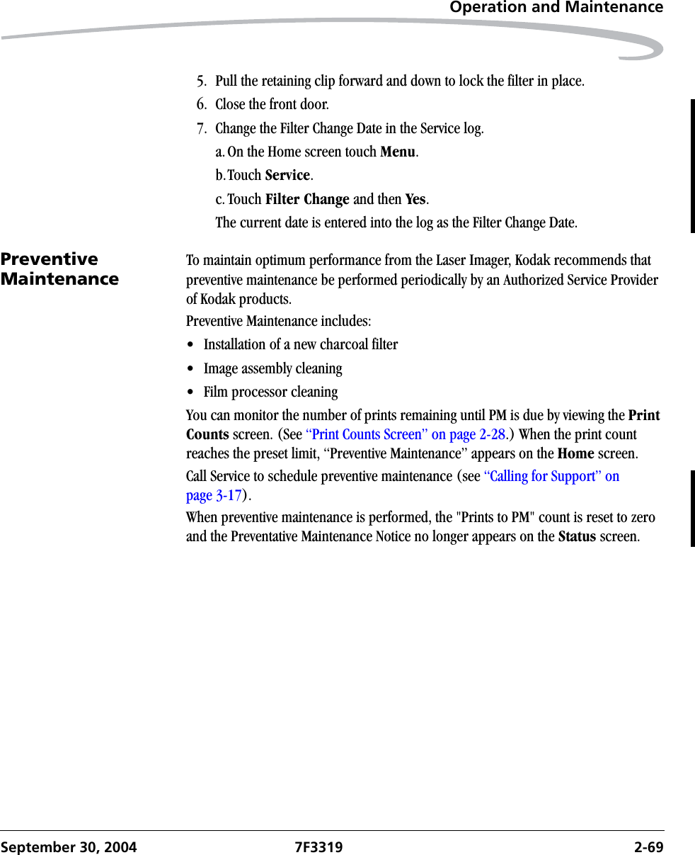 Operation and MaintenanceSeptember 30, 2004 7F3319 2-695. Pull the retaining clip forward and down to lock the filter in place.6. Close the front door.7. Change the Filter Change Date in the Service log.a.On the Home screen touch Menu.b.Touch Service.c.Touch Filter Change and then Yes.The current date is entered into the log as the Filter Change Date.Preventive MaintenanceTo maintain optimum performance from the Laser Imager, Kodak recommends that preventive maintenance be performed periodically by an Authorized Service Provider of Kodak products. Preventive Maintenance includes:• Installation of a new charcoal filter• Image assembly cleaning• Film processor cleaningYou can monitor the number of prints remaining until PM is due by viewing the Print Counts screen. (See “Print Counts Screen” on page 2-28.) When the print count reaches the preset limit, “Preventive Maintenance” appears on the Home screen. Call Service to schedule preventive maintenance (see “Calling for Support” on page 3-17).When preventive maintenance is performed, the &quot;Prints to PM&quot; count is reset to zero and the Preventative Maintenance Notice no longer appears on the Status screen. 