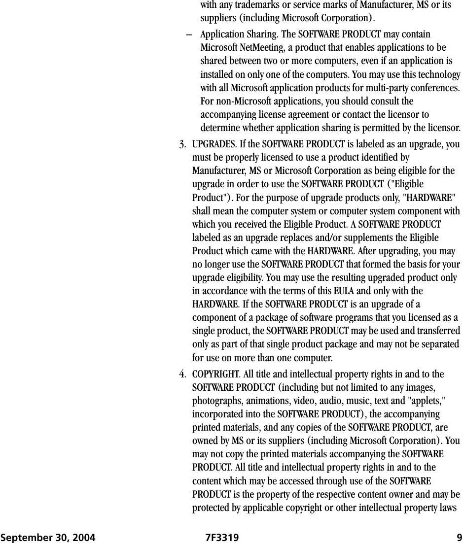 September 30, 2004 7F3319 9with any trademarks or service marks of Manufacturer, MS or its suppliers (including Microsoft Corporation).– Application Sharing. The SOFTWARE PRODUCT may contain Microsoft NetMeeting, a product that enables applications to be shared between two or more computers, even if an application is installed on only one of the computers. You may use this technology with all Microsoft application products for multi-party conferences. For non-Microsoft applications, you should consult the accompanying license agreement or contact the licensor to determine whether application sharing is permitted by the licensor.3. UPGRADES. If the SOFTWARE PRODUCT is labeled as an upgrade, you must be properly licensed to use a product identified by Manufacturer, MS or Microsoft Corporation as being eligible for the upgrade in order to use the SOFTWARE PRODUCT (&quot;Eligible Product&quot;). For the purpose of upgrade products only, &quot;HARDWARE&quot; shall mean the computer system or computer system component with which you received the Eligible Product. A SOFTWARE PRODUCT labeled as an upgrade replaces and/or supplements the Eligible Product which came with the HARDWARE. After upgrading, you may no longer use the SOFTWARE PRODUCT that formed the basis for your upgrade eligibility. You may use the resulting upgraded product only in accordance with the terms of this EULA and only with the HARDWARE. If the SOFTWARE PRODUCT is an upgrade of a component of a package of software programs that you licensed as a single product, the SOFTWARE PRODUCT may be used and transferred only as part of that single product package and may not be separated for use on more than one computer.4. COPYRIGHT. All title and intellectual property rights in and to the SOFTWARE PRODUCT (including but not limited to any images, photographs, animations, video, audio, music, text and &quot;applets,&quot; incorporated into the SOFTWARE PRODUCT), the accompanying printed materials, and any copies of the SOFTWARE PRODUCT, are owned by MS or its suppliers (including Microsoft Corporation). You may not copy the printed materials accompanying the SOFTWARE PRODUCT. All title and intellectual property rights in and to the content which may be accessed through use of the SOFTWARE PRODUCT is the property of the respective content owner and may be protected by applicable copyright or other intellectual property laws 