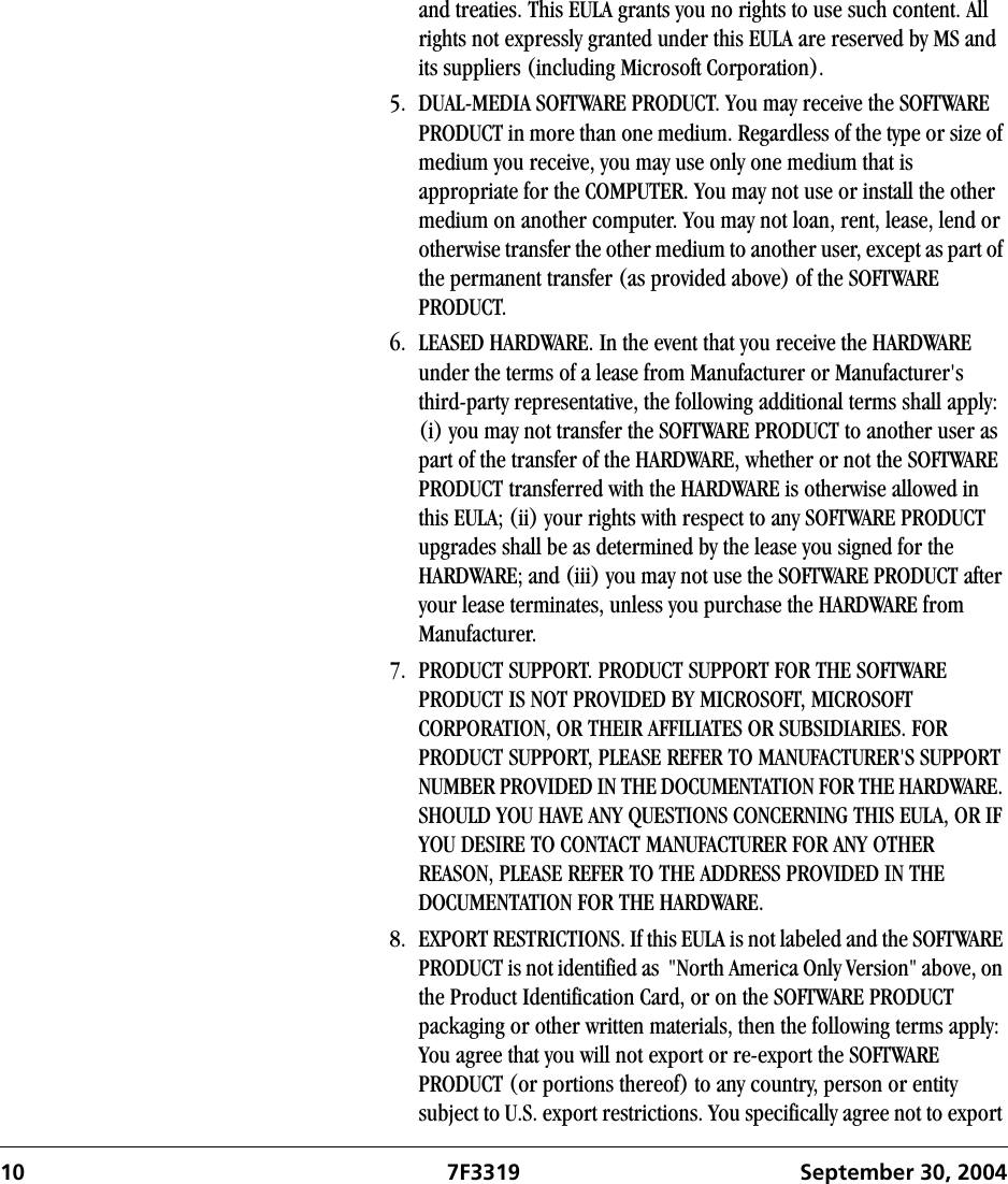 10 7F3319 September 30, 2004and treaties. This EULA grants you no rights to use such content. All rights not expressly granted under this EULA are reserved by MS and its suppliers (including Microsoft Corporation).5. DUAL-MEDIA SOFTWARE PRODUCT. You may receive the SOFTWARE PRODUCT in more than one medium. Regardless of the type or size of medium you receive, you may use only one medium that is appropriate for the COMPUTER. You may not use or install the other medium on another computer. You may not loan, rent, lease, lend or otherwise transfer the other medium to another user, except as part of the permanent transfer (as provided above) of the SOFTWARE PRODUCT.6. LEASED HARDWARE. In the event that you receive the HARDWARE under the terms of a lease from Manufacturer or Manufacturer&apos;s third-party representative, the following additional terms shall apply: (i) you may not transfer the SOFTWARE PRODUCT to another user as part of the transfer of the HARDWARE, whether or not the SOFTWARE PRODUCT transferred with the HARDWARE is otherwise allowed in this EULA; (ii) your rights with respect to any SOFTWARE PRODUCT upgrades shall be as determined by the lease you signed for the HARDWARE; and (iii) you may not use the SOFTWARE PRODUCT after your lease terminates, unless you purchase the HARDWARE from Manufacturer.7. PRODUCT SUPPORT. PRODUCT SUPPORT FOR THE SOFTWARE PRODUCT IS NOT PROVIDED BY MICROSOFT, MICROSOFT CORPORATION, OR THEIR AFFILIATES OR SUBSIDIARIES. FOR PRODUCT SUPPORT, PLEASE REFER TO MANUFACTURER&apos;S SUPPORT NUMBER PROVIDED IN THE DOCUMENTATION FOR THE HARDWARE. SHOULD YOU HAVE ANY QUESTIONS CONCERNING THIS EULA, OR IF YOU DESIRE TO CONTACT MANUFACTURER FOR ANY OTHER REASON, PLEASE REFER TO THE ADDRESS PROVIDED IN THE DOCUMENTATION FOR THE HARDWARE.8. EXPORT RESTRICTIONS. If this EULA is not labeled and the SOFTWARE PRODUCT is not identified as  &quot;North America Only Version&quot; above, on the Product Identification Card, or on the SOFTWARE PRODUCT packaging or other written materials, then the following terms apply: You agree that you will not export or re-export the SOFTWARE PRODUCT (or portions thereof) to any country, person or entity subject to U.S. export restrictions. You specifically agree not to export 