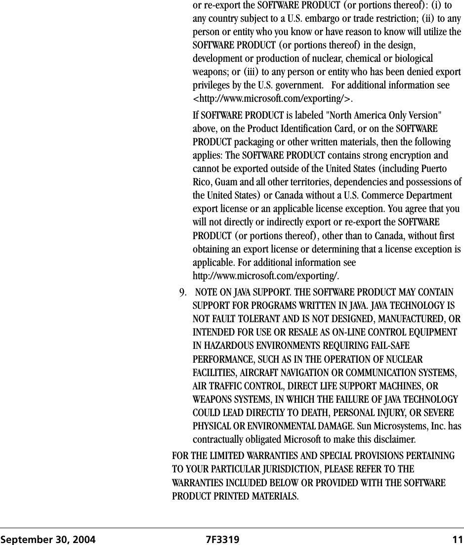 September 30, 2004 7F3319 11or re-export the SOFTWARE PRODUCT (or portions thereof): (i) to any country subject to a U.S. embargo or trade restriction; (ii) to any person or entity who you know or have reason to know will utilize the SOFTWARE PRODUCT (or portions thereof) in the design, development or production of nuclear, chemical or biological weapons; or (iii) to any person or entity who has been denied export privileges by the U.S. government.   For additional information see &lt;http://www.microsoft.com/exporting/&gt;.If SOFTWARE PRODUCT is labeled &quot;North America Only Version&quot; above, on the Product Identification Card, or on the SOFTWARE PRODUCT packaging or other written materials, then the following applies: The SOFTWARE PRODUCT contains strong encryption and cannot be exported outside of the United States (including Puerto Rico, Guam and all other territories, dependencies and possessions of the United States) or Canada without a U.S. Commerce Department export license or an applicable license exception. You agree that you will not directly or indirectly export or re-export the SOFTWARE PRODUCT (or portions thereof), other than to Canada, without first obtaining an export license or determining that a license exception is applicable. For additional information see http://www.microsoft.com/exporting/.9.  NOTE ON JAVA SUPPORT. THE SOFTWARE PRODUCT MAY CONTAIN SUPPORT FOR PROGRAMS WRITTEN IN JAVA. JAVA TECHNOLOGY IS NOT FAULT TOLERANT AND IS NOT DESIGNED, MANUFACTURED, OR INTENDED FOR USE OR RESALE AS ON-LINE CONTROL EQUIPMENT IN HAZARDOUS ENVIRONMENTS REQUIRING FAIL-SAFE PERFORMANCE, SUCH AS IN THE OPERATION OF NUCLEAR FACILITIES, AIRCRAFT NAVIGATION OR COMMUNICATION SYSTEMS, AIR TRAFFIC CONTROL, DIRECT LIFE SUPPORT MACHINES, OR WEAPONS SYSTEMS, IN WHICH THE FAILURE OF JAVA TECHNOLOGY COULD LEAD DIRECTLY TO DEATH, PERSONAL INJURY, OR SEVERE PHYSICAL OR ENVIRONMENTAL DAMAGE. Sun Microsystems, Inc. has contractually obligated Microsoft to make this disclaimer.FOR THE LIMITED WARRANTIES AND SPECIAL PROVISIONS PERTAINING TO YOUR PARTICULAR JURISDICTION, PLEASE REFER TO THE WARRANTIES INCLUDED BELOW OR PROVIDED WITH THE SOFTWARE PRODUCT PRINTED MATERIALS.