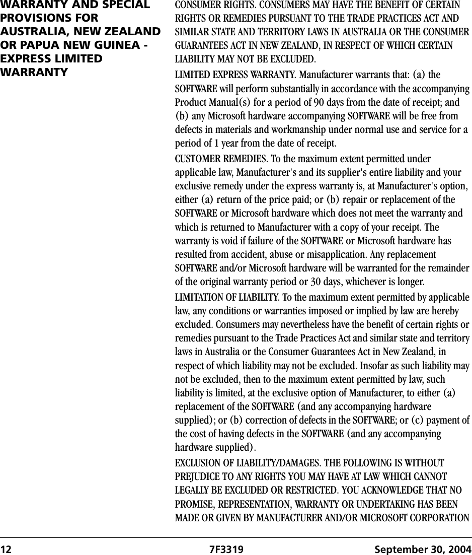 12 7F3319 September 30, 2004WARRANTY AND SPECIAL PROVISIONS FOR AUSTRALIA, NEW ZEALAND OR PAPUA NEW GUINEA - EXPRESS LIMITED WARRANTYCONSUMER RIGHTS. CONSUMERS MAY HAVE THE BENEFIT OF CERTAIN RIGHTS OR REMEDIES PURSUANT TO THE TRADE PRACTICES ACT AND SIMILAR STATE AND TERRITORY LAWS IN AUSTRALIA OR THE CONSUMER GUARANTEES ACT IN NEW ZEALAND, IN RESPECT OF WHICH CERTAIN LIABILITY MAY NOT BE EXCLUDED.LIMITED EXPRESS WARRANTY. Manufacturer warrants that: (a) the SOFTWARE will perform substantially in accordance with the accompanying Product Manual(s) for a period of 90 days from the date of receipt; and (b) any Microsoft hardware accompanying SOFTWARE will be free from defects in materials and workmanship under normal use and service for a period of 1 year from the date of receipt. CUSTOMER REMEDIES. To the maximum extent permitted under applicable law, Manufacturer&apos;s and its supplier&apos;s entire liability and your exclusive remedy under the express warranty is, at Manufacturer&apos;s option, either (a) return of the price paid; or (b) repair or replacement of the SOFTWARE or Microsoft hardware which does not meet the warranty and which is returned to Manufacturer with a copy of your receipt. The warranty is void if failure of the SOFTWARE or Microsoft hardware has resulted from accident, abuse or misapplication. Any replacement SOFTWARE and/or Microsoft hardware will be warranted for the remainder of the original warranty period or 30 days, whichever is longer.LIMITATION OF LIABILITY. To the maximum extent permitted by applicable law, any conditions or warranties imposed or implied by law are hereby excluded. Consumers may nevertheless have the benefit of certain rights or remedies pursuant to the Trade Practices Act and similar state and territory laws in Australia or the Consumer Guarantees Act in New Zealand, in respect of which liability may not be excluded. Insofar as such liability may not be excluded, then to the maximum extent permitted by law, such liability is limited, at the exclusive option of Manufacturer, to either (a) replacement of the SOFTWARE (and any accompanying hardware supplied); or (b) correction of defects in the SOFTWARE; or (c) payment of the cost of having defects in the SOFTWARE (and any accompanying hardware supplied).EXCLUSION OF LIABILITY/DAMAGES. THE FOLLOWING IS WITHOUT PREJUDICE TO ANY RIGHTS YOU MAY HAVE AT LAW WHICH CANNOT LEGALLY BE EXCLUDED OR RESTRICTED. YOU ACKNOWLEDGE THAT NO PROMISE, REPRESENTATION, WARRANTY OR UNDERTAKING HAS BEEN MADE OR GIVEN BY MANUFACTURER AND/OR MICROSOFT CORPORATION 