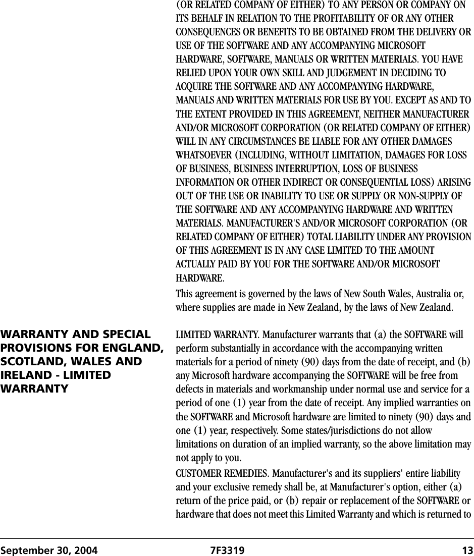 September 30, 2004 7F3319 13(OR RELATED COMPANY OF EITHER) TO ANY PERSON OR COMPANY ON ITS BEHALF IN RELATION TO THE PROFITABILITY OF OR ANY OTHER CONSEQUENCES OR BENEFITS TO BE OBTAINED FROM THE DELIVERY OR USE OF THE SOFTWARE AND ANY ACCOMPANYING MICROSOFT HARDWARE, SOFTWARE, MANUALS OR WRITTEN MATERIALS. YOU HAVE RELIED UPON YOUR OWN SKILL AND JUDGEMENT IN DECIDING TO ACQUIRE THE SOFTWARE AND ANY ACCOMPANYING HARDWARE, MANUALS AND WRITTEN MATERIALS FOR USE BY YOU. EXCEPT AS AND TO THE EXTENT PROVIDED IN THIS AGREEMENT, NEITHER MANUFACTURER AND/OR MICROSOFT CORPORATION (OR RELATED COMPANY OF EITHER) WILL IN ANY CIRCUMSTANCES BE LIABLE FOR ANY OTHER DAMAGES WHATSOEVER (INCLUDING, WITHOUT LIMITATION, DAMAGES FOR LOSS OF BUSINESS, BUSINESS INTERRUPTION, LOSS OF BUSINESS INFORMATION OR OTHER INDIRECT OR CONSEQUENTIAL LOSS) ARISING OUT OF THE USE OR INABILITY TO USE OR SUPPLY OR NON-SUPPLY OF THE SOFTWARE AND ANY ACCOMPANYING HARDWARE AND WRITTEN MATERIALS. MANUFACTURER&apos;S AND/OR MICROSOFT CORPORATION (OR RELATED COMPANY OF EITHER) TOTAL LIABILITY UNDER ANY PROVISION OF THIS AGREEMENT IS IN ANY CASE LIMITED TO THE AMOUNT ACTUALLY PAID BY YOU FOR THE SOFTWARE AND/OR MICROSOFT HARDWARE.This agreement is governed by the laws of New South Wales, Australia or, where supplies are made in New Zealand, by the laws of New Zealand.WARRANTY AND SPECIAL PROVISIONS FOR ENGLAND, SCOTLAND, WALES AND IRELAND - LIMITED WARRANTYLIMITED WARRANTY. Manufacturer warrants that (a) the SOFTWARE will perform substantially in accordance with the accompanying written materials for a period of ninety (90) days from the date of receipt, and (b) any Microsoft hardware accompanying the SOFTWARE will be free from defects in materials and workmanship under normal use and service for a period of one (1) year from the date of receipt. Any implied warranties on the SOFTWARE and Microsoft hardware are limited to ninety (90) days and one (1) year, respectively. Some states/jurisdictions do not allow limitations on duration of an implied warranty, so the above limitation may not apply to you.CUSTOMER REMEDIES. Manufacturer&apos;s and its suppliers&apos; entire liability and your exclusive remedy shall be, at Manufacturer&apos;s option, either (a) return of the price paid, or (b) repair or replacement of the SOFTWARE or hardware that does not meet this Limited Warranty and which is returned to 