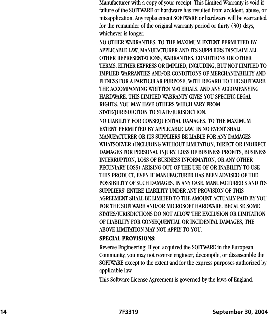 14 7F3319 September 30, 2004Manufacturer with a copy of your receipt. This Limited Warranty is void if failure of the SOFTWARE or hardware has resulted from accident, abuse, or misapplication. Any replacement SOFTWARE or hardware will be warranted for the remainder of the original warranty period or thirty (30) days, whichever is longer.NO OTHER WARRANTIES. TO THE MAXIMUM EXTENT PERMITTED BY APPLICABLE LAW, MANUFACTURER AND ITS SUPPLIERS DISCLAIM ALL OTHER REPRESENTATIONS, WARRANTIES, CONDITIONS OR OTHER TERMS, EITHER EXPRESS OR IMPLIED, INCLUDING, BUT NOT LIMITED TO IMPLIED WARRANTIES AND/OR CONDITIONS OF MERCHANTABILITY AND FITNESS FOR A PARTICULAR PURPOSE, WITH REGARD TO THE SOFTWARE, THE ACCOMPANYING WRITTEN MATERIALS, AND ANY ACCOMPANYING HARDWARE. THIS LIMITED WARRANTY GIVES YOU SPECIFIC LEGAL RIGHTS. YOU MAY HAVE OTHERS WHICH VARY FROM STATE/JURISDICTION TO STATE/JURISDICTION.NO LIABILITY FOR CONSEQUENTIAL DAMAGES. TO THE MAXIMUM EXTENT PERMITTED BY APPLICABLE LAW, IN NO EVENT SHALL MANUFACTURER OR ITS SUPPLIERS BE LIABLE FOR ANY DAMAGES WHATSOEVER (INCLUDING WITHOUT LIMITATION, DIRECT OR INDIRECT DAMAGES FOR PERSONAL INJURY, LOSS OF BUSINESS PROFITS, BUSINESS INTERRUPTION, LOSS OF BUSINESS INFORMATION, OR ANY OTHER PECUNIARY LOSS) ARISING OUT OF THE USE OF OR INABILITY TO USE THIS PRODUCT, EVEN IF MANUFACTURER HAS BEEN ADVISED OF THE POSSIBILITY OF SUCH DAMAGES. IN ANY CASE, MANUFACTURER&apos;S AND ITS SUPPLIERS&apos; ENTIRE LIABILITY UNDER ANY PROVISION OF THIS AGREEMENT SHALL BE LIMITED TO THE AMOUNT ACTUALLY PAID BY YOU FOR THE SOFTWARE AND/OR MICROSOFT HARDWARE. BECAUSE SOME STATES/JURISDICTIONS DO NOT ALLOW THE EXCLUSION OR LIMITATION OF LIABILITY FOR CONSEQUENTIAL OR INCIDENTAL DAMAGES, THE ABOVE LIMITATION MAY NOT APPLY TO YOU.SPECIAL PROVISIONS:Reverse Engineering: If you acquired the SOFTWARE in the European Community, you may not reverse engineer, decompile, or disassemble the SOFTWARE except to the extent and for the express purposes authorized by applicable law.This Software License Agreement is governed by the laws of England.