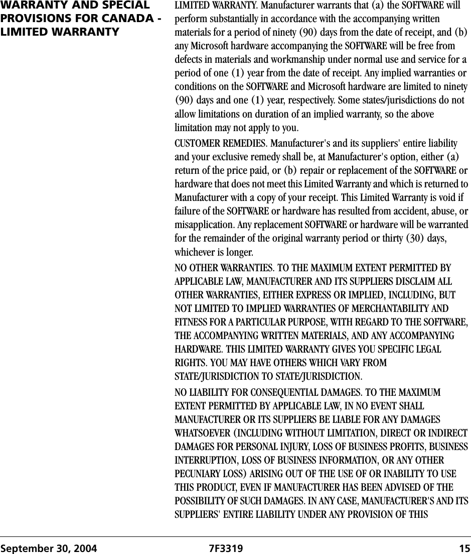 September 30, 2004 7F3319 15WARRANTY AND SPECIAL PROVISIONS FOR CANADA - LIMITED WARRANTYLIMITED WARRANTY. Manufacturer warrants that (a) the SOFTWARE will perform substantially in accordance with the accompanying written materials for a period of ninety (90) days from the date of receipt, and (b) any Microsoft hardware accompanying the SOFTWARE will be free from defects in materials and workmanship under normal use and service for a period of one (1) year from the date of receipt. Any implied warranties or conditions on the SOFTWARE and Microsoft hardware are limited to ninety (90) days and one (1) year, respectively. Some states/jurisdictions do not allow limitations on duration of an implied warranty, so the above limitation may not apply to you.CUSTOMER REMEDIES. Manufacturer&apos;s and its suppliers&apos; entire liability and your exclusive remedy shall be, at Manufacturer&apos;s option, either (a) return of the price paid, or (b) repair or replacement of the SOFTWARE or hardware that does not meet this Limited Warranty and which is returned to Manufacturer with a copy of your receipt. This Limited Warranty is void if failure of the SOFTWARE or hardware has resulted from accident, abuse, or misapplication. Any replacement SOFTWARE or hardware will be warranted for the remainder of the original warranty period or thirty (30) days, whichever is longer.NO OTHER WARRANTIES. TO THE MAXIMUM EXTENT PERMITTED BY APPLICABLE LAW, MANUFACTURER AND ITS SUPPLIERS DISCLAIM ALL OTHER WARRANTIES, EITHER EXPRESS OR IMPLIED, INCLUDING, BUT NOT LIMITED TO IMPLIED WARRANTIES OF MERCHANTABILITY AND FITNESS FOR A PARTICULAR PURPOSE, WITH REGARD TO THE SOFTWARE, THE ACCOMPANYING WRITTEN MATERIALS, AND ANY ACCOMPANYING HARDWARE. THIS LIMITED WARRANTY GIVES YOU SPECIFIC LEGAL RIGHTS. YOU MAY HAVE OTHERS WHICH VARY FROM STATE/JURISDICTION TO STATE/JURISDICTION.NO LIABILITY FOR CONSEQUENTIAL DAMAGES. TO THE MAXIMUM EXTENT PERMITTED BY APPLICABLE LAW, IN NO EVENT SHALL MANUFACTURER OR ITS SUPPLIERS BE LIABLE FOR ANY DAMAGES WHATSOEVER (INCLUDING WITHOUT LIMITATION, DIRECT OR INDIRECT DAMAGES FOR PERSONAL INJURY, LOSS OF BUSINESS PROFITS, BUSINESS INTERRUPTION, LOSS OF BUSINESS INFORMATION, OR ANY OTHER PECUNIARY LOSS) ARISING OUT OF THE USE OF OR INABILITY TO USE THIS PRODUCT, EVEN IF MANUFACTURER HAS BEEN ADVISED OF THE POSSIBILITY OF SUCH DAMAGES. IN ANY CASE, MANUFACTURER&apos;S AND ITS SUPPLIERS&apos; ENTIRE LIABILITY UNDER ANY PROVISION OF THIS 