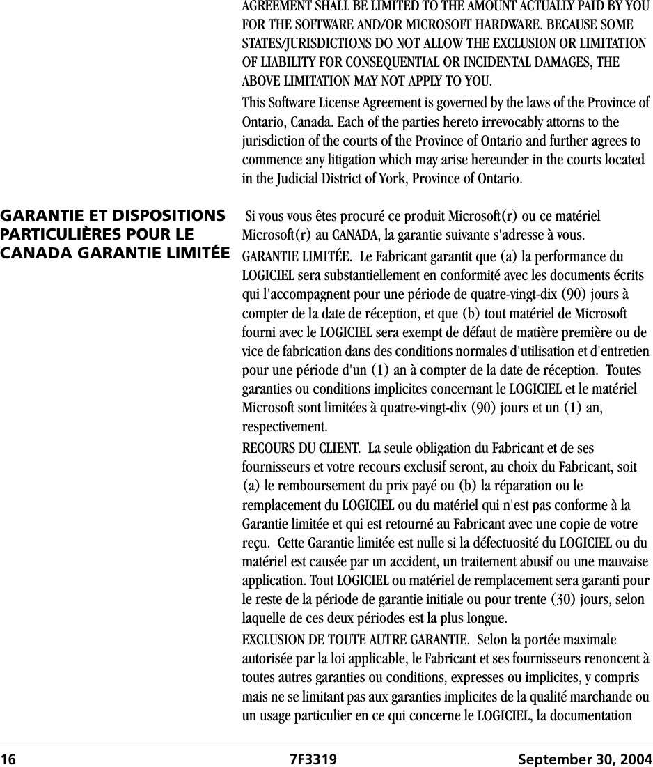 16 7F3319 September 30, 2004AGREEMENT SHALL BE LIMITED TO THE AMOUNT ACTUALLY PAID BY YOU FOR THE SOFTWARE AND/OR MICROSOFT HARDWARE. BECAUSE SOME STATES/JURISDICTIONS DO NOT ALLOW THE EXCLUSION OR LIMITATION OF LIABILITY FOR CONSEQUENTIAL OR INCIDENTAL DAMAGES, THE ABOVE LIMITATION MAY NOT APPLY TO YOU.This Software License Agreement is governed by the laws of the Province of Ontario, Canada. Each of the parties hereto irrevocably attorns to the jurisdiction of the courts of the Province of Ontario and further agrees to commence any litigation which may arise hereunder in the courts located in the Judicial District of York, Province of Ontario.GARANTIE ET DISPOSITIONS PARTICULIÈRES POUR LE CANADA GARANTIE LIMITÉE Si vous vous êtes procuré ce produit Microsoft(r) ou ce matériel Microsoft(r) au CANADA, la garantie suivante s&apos;adresse à vous.GARANTIE LIMITÉE.  Le Fabricant garantit que (a) la performance du LOGICIEL sera substantiellement en conformité avec les documents écrits qui l&apos;accompagnent pour une période de quatre-vingt-dix (90) jours à compter de la date de réception, et que (b) tout matériel de Microsoft fourni avec le LOGICIEL sera exempt de défaut de matière première ou de vice de fabrication dans des conditions normales d&apos;utilisation et d&apos;entretien pour une période d&apos;un (1) an à compter de la date de réception.  Toutes garanties ou conditions implicites concernant le LOGICIEL et le matériel Microsoft sont limitées à quatre-vingt-dix (90) jours et un (1) an, respectivement.RECOURS DU CLIENT.  La seule obligation du Fabricant et de ses fournisseurs et votre recours exclusif seront, au choix du Fabricant, soit (a) le remboursement du prix payé ou (b) la réparation ou le remplacement du LOGICIEL ou du matériel qui n&apos;est pas conforme à la Garantie limitée et qui est retourné au Fabricant avec une copie de votre reçu.  Cette Garantie limitée est nulle si la défectuosité du LOGICIEL ou du matériel est causée par un accident, un traitement abusif ou une mauvaise application. Tout LOGICIEL ou matériel de remplacement sera garanti pour le reste de la période de garantie initiale ou pour trente (30) jours, selon laquelle de ces deux périodes est la plus longue.EXCLUSION DE TOUTE AUTRE GARANTIE.  Selon la portée maximale autorisée par la loi applicable, le Fabricant et ses fournisseurs renoncent à toutes autres garanties ou conditions, expresses ou implicites, y compris mais ne se limitant pas aux garanties implicites de la qualité marchande ou un usage particulier en ce qui concerne le LOGICIEL, la documentation 