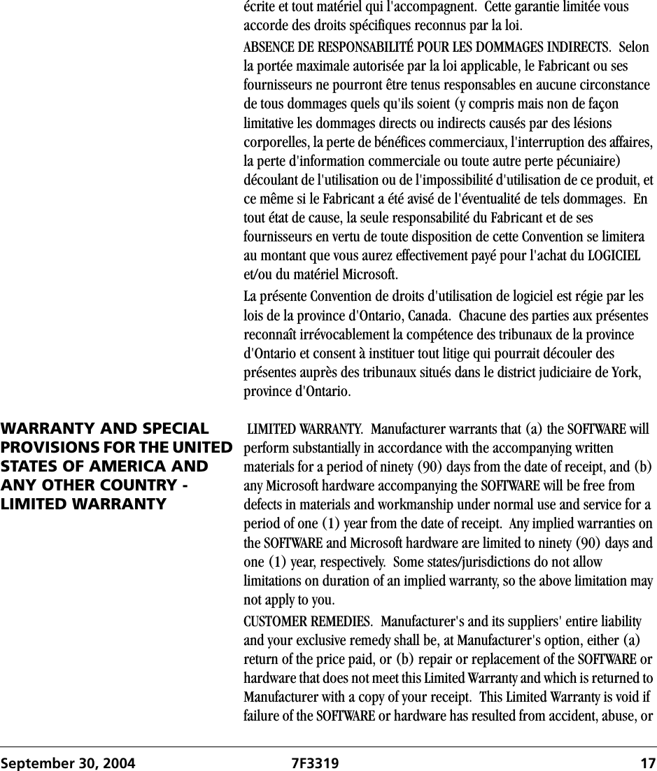 September 30, 2004 7F3319 17écrite et tout matériel qui l&apos;accompagnent.  Cette garantie limitée vous accorde des droits spécifiques reconnus par la loi.ABSENCE DE RESPONSABILITÉ POUR LES DOMMAGES INDIRECTS.  Selon la portée maximale autorisée par la loi applicable, le Fabricant ou ses fournisseurs ne pourront être tenus responsables en aucune circonstance de tous dommages quels qu&apos;ils soient (y compris mais non de façon limitative les dommages directs ou indirects causés par des lésions corporelles, la perte de bénéfices commerciaux, l&apos;interruption des affaires, la perte d&apos;information commerciale ou toute autre perte pécuniaire) découlant de l&apos;utilisation ou de l&apos;impossibilité d&apos;utilisation de ce produit, et ce même si le Fabricant a été avisé de l&apos;éventualité de tels dommages.  En tout état de cause, la seule responsabilité du Fabricant et de ses fournisseurs en vertu de toute disposition de cette Convention se limitera au montant que vous aurez effectivement payé pour l&apos;achat du LOGICIEL et/ou du matériel Microsoft.La présente Convention de droits d&apos;utilisation de logiciel est régie par les lois de la province d&apos;Ontario, Canada.  Chacune des parties aux présentes reconnaît irrévocablement la compétence des tribunaux de la province d&apos;Ontario et consent à instituer tout litige qui pourrait découler des présentes auprès des tribunaux situés dans le district judiciaire de York, province d&apos;Ontario.WARRANTY AND SPECIAL PROVISIONS FOR THE UNITED STATES OF AMERICA AND ANY OTHER COUNTRY - LIMITED WARRANTY LIMITED WARRANTY.  Manufacturer warrants that (a) the SOFTWARE will perform substantially in accordance with the accompanying written materials for a period of ninety (90) days from the date of receipt, and (b) any Microsoft hardware accompanying the SOFTWARE will be free from defects in materials and workmanship under normal use and service for a period of one (1) year from the date of receipt.  Any implied warranties on the SOFTWARE and Microsoft hardware are limited to ninety (90) days and one (1) year, respectively.  Some states/jurisdictions do not allow limitations on duration of an implied warranty, so the above limitation may not apply to you.CUSTOMER REMEDIES.  Manufacturer&apos;s and its suppliers&apos; entire liability and your exclusive remedy shall be, at Manufacturer&apos;s option, either (a) return of the price paid, or (b) repair or replacement of the SOFTWARE or hardware that does not meet this Limited Warranty and which is returned to Manufacturer with a copy of your receipt.  This Limited Warranty is void if failure of the SOFTWARE or hardware has resulted from accident, abuse, or 