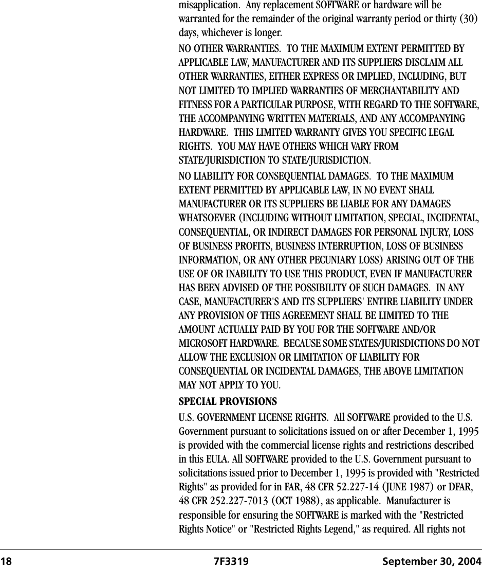18 7F3319 September 30, 2004misapplication.  Any replacement SOFTWARE or hardware will be warranted for the remainder of the original warranty period or thirty (30) days, whichever is longer.NO OTHER WARRANTIES.  TO THE MAXIMUM EXTENT PERMITTED BY APPLICABLE LAW, MANUFACTURER AND ITS SUPPLIERS DISCLAIM ALL OTHER WARRANTIES, EITHER EXPRESS OR IMPLIED, INCLUDING, BUT NOT LIMITED TO IMPLIED WARRANTIES OF MERCHANTABILITY AND FITNESS FOR A PARTICULAR PURPOSE, WITH REGARD TO THE SOFTWARE, THE ACCOMPANYING WRITTEN MATERIALS, AND ANY ACCOMPANYING HARDWARE.  THIS LIMITED WARRANTY GIVES YOU SPECIFIC LEGAL RIGHTS.  YOU MAY HAVE OTHERS WHICH VARY FROM STATE/JURISDICTION TO STATE/JURISDICTION.NO LIABILITY FOR CONSEQUENTIAL DAMAGES.  TO THE MAXIMUM EXTENT PERMITTED BY APPLICABLE LAW, IN NO EVENT SHALL MANUFACTURER OR ITS SUPPLIERS BE LIABLE FOR ANY DAMAGES WHATSOEVER (INCLUDING WITHOUT LIMITATION, SPECIAL, INCIDENTAL, CONSEQUENTIAL, OR INDIRECT DAMAGES FOR PERSONAL INJURY, LOSS OF BUSINESS PROFITS, BUSINESS INTERRUPTION, LOSS OF BUSINESS INFORMATION, OR ANY OTHER PECUNIARY LOSS) ARISING OUT OF THE USE OF OR INABILITY TO USE THIS PRODUCT, EVEN IF MANUFACTURER HAS BEEN ADVISED OF THE POSSIBILITY OF SUCH DAMAGES.  IN ANY CASE, MANUFACTURER&apos;S AND ITS SUPPLIERS&apos; ENTIRE LIABILITY UNDER ANY PROVISION OF THIS AGREEMENT SHALL BE LIMITED TO THE AMOUNT ACTUALLY PAID BY YOU FOR THE SOFTWARE AND/OR MICROSOFT HARDWARE.  BECAUSE SOME STATES/JURISDICTIONS DO NOT ALLOW THE EXCLUSION OR LIMITATION OF LIABILITY FOR CONSEQUENTIAL OR INCIDENTAL DAMAGES, THE ABOVE LIMITATION MAY NOT APPLY TO YOU.SPECIAL PROVISIONSU.S. GOVERNMENT LICENSE RIGHTS.  All SOFTWARE provided to the U.S. Government pursuant to solicitations issued on or after December 1, 1995 is provided with the commercial license rights and restrictions described in this EULA. All SOFTWARE provided to the U.S. Government pursuant to solicitations issued prior to December 1, 1995 is provided with &quot;Restricted Rights&quot; as provided for in FAR, 48 CFR 52.227-14 (JUNE 1987) or DFAR, 48 CFR 252.227-7013 (OCT 1988), as applicable.  Manufacturer is responsible for ensuring the SOFTWARE is marked with the &quot;Restricted Rights Notice&quot; or &quot;Restricted Rights Legend,&quot; as required. All rights not 