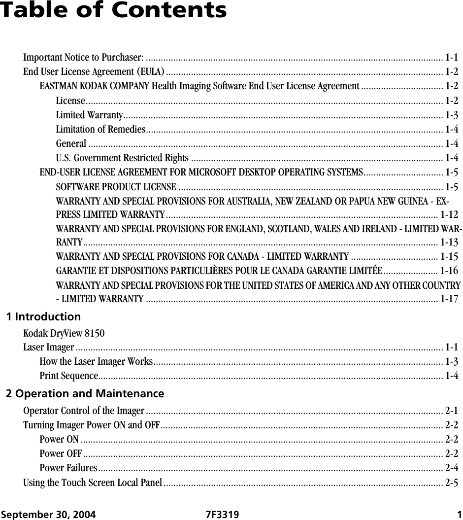 September 30, 2004 7F3319 1Table of ContentsImportant Notice to Purchaser: ....................................................................................................................... 1-1End User License Agreement (EULA)............................................................................................................... 1-2EASTMAN KODAK COMPANY Health Imaging Software End User License Agreement ................................. 1-2License............................................................................................................................................... 1-2Limited Warranty................................................................................................................................ 1-3Limitation of Remedies....................................................................................................................... 1-4General .............................................................................................................................................. 1-4U.S. Government Restricted Rights ..................................................................................................... 1-4END-USER LICENSE AGREEMENT FOR MICROSOFT DESKTOP OPERATING SYSTEMS................................ 1-5SOFTWARE PRODUCT LICENSE .......................................................................................................... 1-5WARRANTY AND SPECIAL PROVISIONS FOR AUSTRALIA, NEW ZEALAND OR PAPUA NEW GUINEA - EX-PRESS LIMITED WARRANTY............................................................................................................. 1-12WARRANTY AND SPECIAL PROVISIONS FOR ENGLAND, SCOTLAND, WALES AND IRELAND - LIMITED WAR-RANTY.............................................................................................................................................. 1-13WARRANTY AND SPECIAL PROVISIONS FOR CANADA - LIMITED WARRANTY ................................... 1-15GARANTIE ET DISPOSITIONS PARTICULIÈRES POUR LE CANADA GARANTIE LIMITÉE...................... 1-16WARRANTY AND SPECIAL PROVISIONS FOR THE UNITED STATES OF AMERICA AND ANY OTHER COUNTRY - LIMITED WARRANTY ..................................................................................................................... 1-171 IntroductionKodak DryView 8150 Laser Imager................................................................................................................................................... 1-1How the Laser Imager Works.................................................................................................................... 1-3Print Sequence.......................................................................................................................................... 1-42 Operation and MaintenanceOperator Control of the Imager....................................................................................................................... 2-1Turning Imager Power ON and OFF................................................................................................................. 2-2Power ON ................................................................................................................................................. 2-2Power OFF................................................................................................................................................ 2-2Power Failures.......................................................................................................................................... 2-4Using the Touch Screen Local Panel................................................................................................................ 2-5